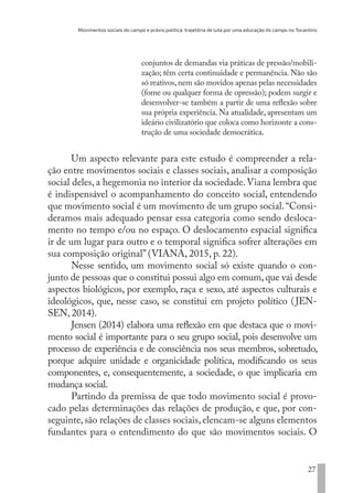 Movimentos sociais do campo e práxis política: trajetória de luta por uma educação do campo no Tocantins
27
conjuntos de demandas via práticas de pressão/mobili-
zação; têm certa continuidade e permanência. Não são
só reativos,nem são movidos apenas pelas necessidades
(fome ou qualquer forma de opressão); podem surgir e
desenvolver-se também a partir de uma reflexão sobre
sua própria experiência. Na atualidade, apresentam um
ideário civilizatório que coloca como horizonte a cons-
trução de uma sociedade democrática.
Um aspecto relevante para este estudo é compreender a rela-
ção entre movimentos sociais e classes sociais, analisar a composição
social deles, a hegemonia no interior da sociedade. Viana lembra que
é indispensável o acompanhamento do conceito social, entendendo
que movimento social é um movimento de um grupo social.“Consi-
deramos mais adequado pensar essa categoria como sendo desloca-
mento no tempo e/ou no espaço. O deslocamento espacial significa
ir de um lugar para outro e o temporal significa sofrer alterações em
sua composição original” (VIANA, 2015, p. 22).
Nesse sentido, um movimento social só existe quando o con-
junto de pessoas que o constitui possui algo em comum, que vai desde
aspectos biológicos, por exemplo, raça e sexo, até aspectos culturais e
ideológicos, que, nesse caso, se constitui em projeto político (JEN-
SEN, 2014).
Jensen (2014) elabora uma reflexão em que destaca que o movi-
mento social é importante para o seu grupo social, pois desenvolve um
processo de experiência e de consciência nos seus membros, sobretudo,
porque adquire unidade e organicidade política, modificando os seus
componentes, e, consequentemente, a sociedade, o que implicaria em
mudança social.
Partindo da premissa de que todo movimento social é provo-
cado pelas determinações das relações de produção, e que, por con-
seguinte, são relações de classes sociais, elencam-se alguns elementos
fundantes para o entendimento do que são movimentos sociais. O
EDU CAMPO ARTES E FORMAÇÃO DOCENTE_V2.indd 27 23/05/2017 16:14:44
 