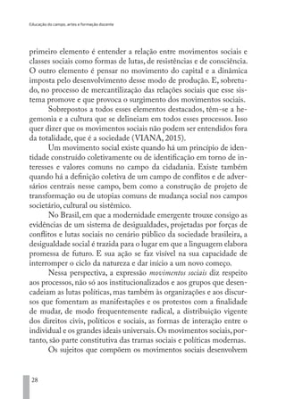 Educação do campo, artes e formação docente
28
primeiro elemento é entender a relação entre movimentos sociais e
classes sociais como formas de lutas, de resistências e de consciência.
O outro elemento é pensar no movimento do capital e a dinâmica
imposta pelo desenvolvimento desse modo de produção. E, sobretu-
do, no processo de mercantilização das relações sociais que esse sis-
tema promove e que provoca o surgimento dos movimentos sociais.
Sobrepostos a todos esses elementos destacados, têm-se a he-
gemonia e a cultura que se delineiam em todos esses processos. Isso
quer dizer que os movimentos sociais não podem ser entendidos fora
da totalidade, que é a sociedade (VIANA, 2015).
Um movimento social existe quando há um princípio de iden-
tidade construído coletivamente ou de identificação em torno de in-
teresses e valores comuns no campo da cidadania. Existe também
quando há a definição coletiva de um campo de conflitos e de adver-
sários centrais nesse campo, bem como a construção de projeto de
transformação ou de utopias comuns de mudança social nos campos
societário, cultural ou sistêmico.
No Brasil, em que a modernidade emergente trouxe consigo as
evidências de um sistema de desigualdades, projetadas por forças de
conflitos e lutas sociais no cenário público da sociedade brasileira, a
desigualdade social é trazida para o lugar em que a linguagem elabora
promessa de futuro. E sua ação se faz visível na sua capacidade de
interromper o ciclo da natureza e dar início a um novo começo.
Nessa perspectiva, a expressão movimentos sociais diz respeito
aos processos, não só aos institucionalizados e aos grupos que desen-
cadeiam as lutas políticas, mas também às organizações e aos discur-
sos que fomentam as manifestações e os protestos com a finalidade
de mudar, de modo frequentemente radical, a distribuição vigente
dos direitos civis, políticos e sociais, as formas de interação entre o
individual e os grandes ideais universais.Os movimentos sociais,por-
tanto, são parte constitutiva das tramas sociais e políticas modernas.
Os sujeitos que compõem os movimentos sociais desenvolvem
EDU CAMPO ARTES E FORMAÇÃO DOCENTE_V2.indd 28 23/05/2017 16:14:44
 