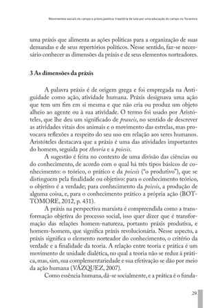Movimentos sociais do campo e práxis política: trajetória de luta por uma educação do campo no Tocantins
29
uma práxis que alimenta as ações políticas para a organização de suas
demandas e de seus repertórios políticos. Nesse sentido, faz-se neces-
sário conhecer as dimensões da práxis e de seus elementos norteadores.
3 As dimensões da práxis
A palavra práxis é de origem grega e foi empregada na Anti-
guidade como ação, atividade humana. Práxis designava uma ação
que tem um fim em si mesma e que não cria ou produz um objeto
alheio ao agente ou à sua atividade. O termo foi usado por Aristó-
teles, que lhe deu um significado de praxeis, no sentido de descrever
as atividades vitais dos animais e o movimento das estrelas, mas pro-
vocava reflexões a respeito do seu uso em relação aos seres humanos.
Aristóteles destacava que a práxis é uma das atividades importantes
do homem, seguida por theoria e a poiesis.
A sugestão é feita no contexto de uma divisão das ciências ou
do conhecimento, de acordo com o qual há três tipos básicos de co-
nhecimento: o teórico, o prático e da poiesis (“o produtivo”), que se
distinguem pela finalidade ou objetivo: para o conhecimento teórico,
o objetivo é a verdade; para conhecimento da poiesis, a produção de
alguma coisa, e, para o conhecimento prático a própria ação (BOT-
TOMORE, 2012, p. 431).
A práxis na perspectiva marxista é compreendida como a trans-
formação objetiva do processo social, isso quer dizer que é transfor-
mação das relações homem-natureza, portanto práxis produtiva, e
homem-homem, que significa práxis revolucionária. Nesse aspecto, a
práxis significa o elemento norteador do conhecimento, o critério da
verdade e a finalidade da teoria. A relação entre teoria e prática é um
movimento de unidade dialética, no qual a teoria não se reduz à práti-
ca,mas,sim,sua complementariedade e sua efetivação se dão por meio
da ação humana (VÁZQUEZ, 2007).
Como essência humana,dá-se socialmente,e a prática é o funda-
EDU CAMPO ARTES E FORMAÇÃO DOCENTE_V2.indd 29 23/05/2017 16:14:44
 