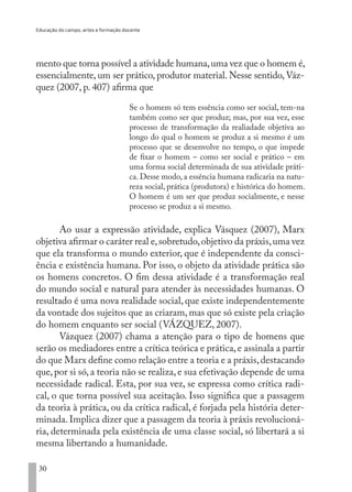 Educação do campo, artes e formação docente
30
mento que torna possível a atividade humana,uma vez que o homem é,
essencialmente, um ser prático, produtor material. Nesse sentido, Váz-
quez (2007, p. 407) afirma que
Se o homem só tem essência como ser social, tem-na
também como ser que produz; mas, por sua vez, esse
processo de transformação da realiadade objetiva ao
longo do qual o homem se produz a si mesmo é um
processo que se desenvolve no tempo, o que impede
de fixar o homem – como ser social e prático – em
uma forma social determinada de sua atividade práti-
ca. Desse modo, a essência humana radicaria na natu-
reza social, prática (produtora) e histórica do homem.
O homem é um ser que produz socialmente, e nesse
processo se produz a si mesmo.
Ao usar a expressão atividade, explica Vásquez (2007), Marx
objetiva afirmar o caráter real e,sobretudo,objetivo da práxis,uma vez
que ela transforma o mundo exterior, que é independente da consci-
ência e existência humana. Por isso, o objeto da atividade prática são
os homens concretos. O fim dessa atividade é a transformação real
do mundo social e natural para atender às necessidades humanas. O
resultado é uma nova realidade social, que existe independentemente
da vontade dos sujeitos que as criaram, mas que só existe pela criação
do homem enquanto ser social (VÁZQUEZ, 2007).
Vázquez (2007) chama a atenção para o tipo de homens que
serão os mediadores entre a crítica teórica e prática,e assinala a partir
do que Marx define como relação entre a teoria e a práxis,destacando
que, por si só, a teoria não se realiza, e sua efetivação depende de uma
necessidade radical. Esta, por sua vez, se expressa como crítica radi-
cal, o que torna possível sua aceitação. Isso significa que a passagem
da teoria à prática, ou da crítica radical, é forjada pela história deter-
minada. Implica dizer que a passagem da teoria à práxis revolucioná-
ria, determinada pela existência de uma classe social, só libertará a si
mesma libertando a humanidade.
EDU CAMPO ARTES E FORMAÇÃO DOCENTE_V2.indd 30 23/05/2017 16:14:44
 