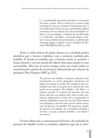 Movimentos sociais do campo e práxis política: trajetória de luta por uma educação do campo no Tocantins
31
[...] o proletariado não pode emancipar-se sem passar
da teoria à práxis. Nem a teoria por si mesma pode
emancipá-lo, nem sua existência social garante por si
só sua libertação. É preciso que o proletariado adquira
consciência de sua situação, de suas necessidades ra-
dicais e da necessidade e condições de sua libertação.
[...] a filosofia – diz Marx – não pode chegar a reali-
zar-se sem a abolição do proletariado, e o proletariado
não pode chegar a realizar-se sem a abolição da filo-
sofia (VÁZQUEZ, 2007, p. 118).
Entre as várias formas de práxis, destaca-se a atividade prática
produtiva que o homem estabelece com a natureza, mediada pelo
trabalho. É devido ao trabalho que o homem resiste às matérias e
forças naturais e cria um mundo de objetos úteis para atender às suas
necessidades. Mas isso só ocorre porque, como ser social, realiza as
transformações através de um processo determinado por relações de
produção. Para Vázquez (2007, p. 227),
No processo de trabalho, o homem, valendo-se dos
instrumentos ou meios adequados, transforma um
objeto com relação a um fim. Na medida em que ma-
terializa certo fim ou projeto, ele se objetiva de certo
modo em seu produto. No trabalho – diz Marx – o
homem assimila “as matérias da natureza sob uma
forma útil para sua própria vida”, mas só pode assi-
milá-las objetivando-se nelas, isto é, imprimindo na
matéria trabalhada a marca de seus fins. Marx aponta
essa adequação a um fim como um dos fatores essen-
ciais do processo de trabalho: ‘Os elementos simples
do processo de trabalho são a atividade orientada a
um fim – ou seja, o próprio trabalho –, seu objeto e
seus meios’.
O autor afirma que a caracterização da forma e do conteúdo do
processo de trabalho revela as condições subjetivas (que são as ativi-
EDU CAMPO ARTES E FORMAÇÃO DOCENTE_V2.indd 31 23/05/2017 16:14:44
 