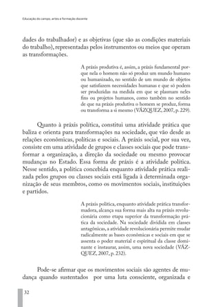 Educação do campo, artes e formação docente
32
dades do trabalhador) e as objetivas (que são as condições materiais
do trabalho), representadas pelos instrumentos ou meios que operam
as transformações.
A práxis produtiva é, assim, a práxis fundamental por-
que nela o homem não só produz um mundo humano
ou humanizado, no sentido de um mundo de objetos
que satisfazem necessidades humanas e que só podem
ser produzidas na medida em que se plasmam neles
fins ou projetos humanos, como também no sentido
de que na práxis produtiva o homem se produz, forma
ou transforma a si mesmo (VÁZQUEZ, 2007, p. 229).
Quanto à práxis política, constitui uma atividade prática que
baliza e orienta para transformações na sociedade, que vão desde as
relações econômicas, políticas e sociais. A práxis social, por sua vez,
consiste em uma atividade de grupos e classes sociais que pode trans-
formar a organização, a direção da sociedade ou mesmo provocar
mudanças no Estado. Essa forma de práxis é a atividade política.
Nesse sentido, a política concebida enquanto atividade prática reali-
zada pelos grupos ou classes sociais está ligada à determinada orga-
nização de seus membros, como os movimentos sociais, instituições
e partidos.
A práxis política, enquanto atividade prática transfor-
madora, alcança sua forma mais alta na práxis revolu-
cionária como etapa superior da transformação prá-
tica da sociedade. Na sociedade dividida em classes
antagônicas,a atividade revolucionária permite mudar
radicalmente as bases econômicas e sociais em que se
assenta o poder material e espiritual da classe domi-
nante e instaurar, assim, uma nova sociedade (VÁZ-
QUEZ, 2007, p. 232).
Pode-se afirmar que os movimentos sociais são agentes de mu-
dança quando sustentados por uma luta consciente, organizada e
EDU CAMPO ARTES E FORMAÇÃO DOCENTE_V2.indd 32 23/05/2017 16:14:45
 
