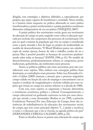 Movimentos sociais do campo e práxis política: trajetória de luta por uma educação do campo no Tocantins
33
dirigida, com estratégias e objetivos definidos, e, especialmente, por
projetos que sejam capazes de transformar a sociedade. Nesse sentido,
se o homem existe enquanto ser prático, afirmando-se como prática
transformadora,a práxis revolucionária e a práxis produtiva constituem
dimensões indispensáveis de seu ser prático (VÁZQUEZ, 2007).
A práxis política dos movimentos sociais gesta um movimento
de educação do campo no país,surgindo como crítica à educação mar-
cada por exclusão dos camponeses dos processos de escolarização. Um
país no qual a maioria da população que vive no campo é considerada
como a parte atrasada e fora do lugar no projeto da modernidade no
modelo de desenvolvimento. “O Brasil Moderno parece um caleidos-
cópio de muitas épocas, formas de vida e trabalho, modos de ser e
pensar. Mas é possível perceber as heranças do escravismo predomi-
nando sobre todas as heranças” (IANNI, 1996, p. 61). No modelo de
desenvolvimento, predominantemente urbano, os camponeses, povos
tradicionais, quilombolas, são irrelevantes nesse processo.
Assim, as políticas públicas não eram necessárias, pois não con-
sideravam esses sujeitos. Mas, embora essa concepção política fosse
dominante,as contradições eram presentes.Sobre isso,Fernandes,Ce-
rioli e Caldart (2009) chamam a atenção para o processo migratório
campo-cidade em função da crise do emprego e concomitante com as
reações à condição de marginalização e exclusão sofridas por esses su-
jeitos que viviam no campo (os autores referem-se à década de 1980).
Com isso, esses sujeitos se organizam e buscam alternativas
e resistências econômica, política e cultural. Consequentemente, o
campo educacional vai ganhando contornos na luta por uma educa-
ção que atenda a essas demanadas. Realiza-se em 1998, a primeira
Conferência Nacional Por uma Educação do Campo, fruto das re-
sistências de trabalhadores/as da educação, dos movimentos sociais
do campo, que tem como principal objetivo “[...] ajudar a recolocar
o rural, e a educação que a ela se vincula, na agenda política do país”
(FERNANDES; CERIOLI; CALDART, 2009, p. 22).
Entre os desafios,busca-se pautar uma educação do campo que
EDU CAMPO ARTES E FORMAÇÃO DOCENTE_V2.indd 33 23/05/2017 16:14:45
 