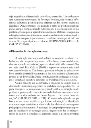 Educação do campo, artes e formação docente
34
seja específica e diferenciada, quer dizer, alternativa. Uma educação
que possibilite um processo de formação humana, que construa refe-
rências culturais e políticas para a intervenção dos sujeitos sociais na
realidade. Que, sobretudo, seja pautada a partir de políticas públicas
para o campo,compreendendo e defendendo a reforma agrária e uma
política agrícola para a agricultura camponesa. Defende-se aqui uma
educação voltada aos interesses e ao desenvolvimento sociocultural e
econômico dos povos que moram e trabalham no campo, atendendo
às suas diferenças históricas e culturais (FERNANDES; CERIOLI;
CALDART, 2009).
4 Dimensões da educação do campo
A educação do campo está voltada ao conjunto da classe tra-
balhadora do campo (camponeses, quilombolas, povos tradicionais,
diversos tipos de assalariados),que está vinculada à vida e ao trabalho
no meio rural. Para Caldart (2009), a expressão campo e não rural
teve como objetivo na Conferência provocar o debate e a reflexão so-
bre o sentido do trabalho camponês e das lutas sociais e culturais dos
grupos e sua diversidade. Nesse sentido, discutir a educação do cam-
po é, sobretudo, discutir a educação de trabalhadores/as do campo.
Como conceito em construção, a educação do campo não se
descola do movimento específico da realidade que a produz, “[...] já
pode configurar-se como uma categoria de análise da situação ou de
práticas e políticas de educação dos trabalhadores do campo, mes-
mo as que se desenvolvem em outros lugares e com outras denomi-
nações” (CALDART, 2012, p. 257). O termo educação do campo
busca incluir no seu sentido e significado a valorização da identidade
camponesa que possibilite a pluralidade das ideias e das concepções
pedagógicas do camponês.A educação do campo representa um pro-
jeto de sociedade e de educação contra-hegemônico dos trabalhado-
res/as do campo e vinculado às questões sociais e políticas próprias
EDU CAMPO ARTES E FORMAÇÃO DOCENTE_V2.indd 34 23/05/2017 16:14:45
 