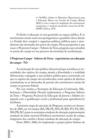 Educação do campo, artes e formação docente
36
nº 36/2001, relativo às Diretrizes Operacionais para
a Educação Básica nas Escolas do Campo (Brasil,
2001) e com a marca de ampliação dos movimentos
camponeses e sindicais envolvidos nessa luta (CAL-
DART, 2012, p. 258).
O direito à educação só será garantido no espaço público. E os
movimentos sociais serão seus protagonistas e guardiões desse direito
e o Estado deve cumprir e organizar políticas públicas para o aten-
dimento das demandas dos povos do campo. Nessa perspectiva é que
nasce o Projovem Campo – Saberes da Terra, programa que atenderá
os jovens do campo no seu processo de retomada de escolarização.
5 Projovem Campo - Saberes da Terra - experiências em educação
do campo - TO
A construção de uma política educacional que reconheça as ne-
cessidades dos sujeitos do campo, atenda a diversidade e a realidade
diferenciada, conjugada a uma política pública para a juventude, em
que os sujeitos do campo são reconhecidos como sujeitos de direitos,
constituíram-se as demandas de pressão dos movimentos sociais do
campo ao governo federal.
Por esse motivo, a Secretaria de Educação Continuada, Alfa-
betização e Diversidade (Secad) implementou o Programa Saberes
da Terra – Programa Nacional de Educação de Jovens e Adultos in-
tegrada com a qualificação social e profissional para agricultores/as
familiares.
A primeira etapa de execução do Programa ocorreu em dezem-
bro de 2005, em 12 estados (BA, PB, PE, MA, PI, RO,TO, PA, MG,
MS,PR,SC),junto às secretarias estaduais de educação,representações
estaduais da união nacional (Undime), movimentos sociais do campo,
integrantes dos comitês e fóruns estaduais de educação do campo.
Entre 2005 e 2006, foi implantado o projeto piloto Saberes da
EDU CAMPO ARTES E FORMAÇÃO DOCENTE_V2.indd 36 23/05/2017 16:14:45
 