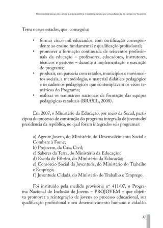 Movimentos sociais do campo e práxis política: trajetória de luta por uma educação do campo no Tocantins
37
Terra nesses estados, que conseguiu:
•	 formar cinco mil educandos, com certificação correspon-
dente ao ensino fundamental e qualificação profissional;
•	 promover a formação continuada de seiscentos profissio-
nais da educação – professores, educadores, instrutores,
técnicos e gestores – durante a implementação e execução
do programa;
•	 produzir, em parceria com estados, municípios e movimen-
tos sociais, a metodologia, o material didático-pedagógico
e os cadernos pedagógicos que contemplavam os eixos te-
máticos do Programa;
•	 realizar os seminários nacionais de formação das equipes
pedagógicas estaduais (BRASIL, 2008).
Em 2007, o Ministério da Educação, por meio da Secad, parti-
cipou do processo de construção do programa integrado de juventude/
presidência da república, no qual foram integrados seis programas:
a) Agente Jovem, do Ministério do Desenvolvimento Social e
Combate à Fome;
b) Projovem, da Casa Civil;
c) Saberes da Terra, do Ministério da Educação;
d) Escola de Fábrica, do Ministério da Educação;
e) Consórcio Social da Juventude, do Ministério do Trabalho
e Emprego;
f) Juventude Cidadã, do Ministério do Trabalho e Emprego.
Foi instituído pela medida provisória nº 411/07, o Progra-
ma Nacional de Inclusão de Jovens – PROJOVEM – que objeti-
va promover a reintegração de jovens ao processo educacional, sua
qualificação profissional e seu desenvolvimento humano e cidadão.
EDU CAMPO ARTES E FORMAÇÃO DOCENTE_V2.indd 37 23/05/2017 16:14:45
 