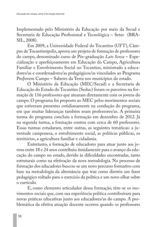 Educação do campo, artes e formação docente
38
Implementado pelo Ministério da Educação por meio da Secad e
Secretaria de Educação Profissional e Tecnológica – Setec (BRA-
SIL, 2008).
Em 2009, a Universidade Federal do Tocantins (UFT), Câm-
pus de Tocantinópolis,aprova um projeto de formação de professores
do campo, denominado curso de Pós-graduação Lato Sensu – Espe-
cialização e aperfeiçoamento em Educação do Campo, Agricultura
Familiar e Envolvimento Social no Tocantins, ministrado a educa-
dores/as e coordenadores/as pedagógicos/as vinculados ao Programa
ProJovem Campo – Saberes da Terra nos municípios do estado.
O Ministério da Educação (MEC/Secad) e a Secretaria de
Educação do Estado do Tocantins (Seduc) foram os parceiros na for-
mação de 116 professores que atuaram diretamente com os jovens do
campo. O programa foi proposto ao MEC pelos movimentos sociais
que estiveram presentes cotidianamente na condução do programa,
em que muitas lideranças também eram professores/as. A primeira
turma do programa concluiu a formação em dezembro de 2012. Já
na segunda turma, a formação contou com cerca de 60 professores.
Essas turmas estudaram, entre outras, as seguintes temáticas: a ju-
ventude camponesa, o envolvimento social, as políticas públicas, os
territórios, a agricultura familiar e cidadania.
Entretanto, a formação de educadores para atuar junto aos jo-
vens entre 18 e 24 anos contribuiu timidamente para o avanço da edu-
cação do campo no estado, devido às dificuldades encontradas, tanto
estruturais como na efetivação da nova metodologia. No processo de
formação dos educadores buscou-se um novo percurso formativo com
base na metodologia da alternância que traz como diretriz um fazer
pedagógico voltado para o exercício da política e um novo olhar sobre
o currículo.
E, como elemento articulador dessa formação, têm-se os mo-
vimentos sociais que, com sua experiência política contribuíram para
novas práticas educativas junto aos educadores/as do campo. A pro-
blemática da efetiva atuação docente ocorreu quando os professores
EDU CAMPO ARTES E FORMAÇÃO DOCENTE_V2.indd 38 23/05/2017 16:14:45
 