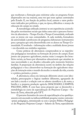 Movimentos sociais do campo e práxis política: trajetória de luta por uma educação do campo no Tocantins
39
que receberam a formação para ministrar aulas no programa foram
dispensados em sua maioria, uma vez que eram apenas contratados
pelo Estado. E, em função da política local, entram e saem profes-
sores indicados por políticos, o que, na época, dificultou o avanço da
educação do campo no estado.
A metodologia utilizada centrava-se em experiências acumula-
das pelos movimentos sociais que tinha como eixo o percurso forma-
tivo da alternância – Tempo Escola e Tempo Comunidade, realizado
com os jovens em suas comunidades. A cada módulo, formadores
da universidade e professores do programa elaboravam instrumentos
para a pesquisa que seria desenvolvida com os alunos no Tempo Co-
munidade. O resultado – informações sobre a realidade desses jovens
– era discutido nos módulos seguintes.
Como práticas de alternância compreendem-se as experiên-
cias pedagógicas inovadoras na formação de jovens do campo. Esses
jovens são pequenos agricultores, muitas vezes à margem dos bene-
fícios sociais, na busca por alternativas educacionais que atendam às
suas necessidades e aos desafios colocados pelo momento histórico
familiar. A proposição da alternância ocorre no âmbito das relações
pedagógicas e visa a desenvolver na formação dos agricultores situa-
ções de interação entre o mundo da escola e o mundo da vida,a teoria
e a prática, portanto, a práxis.
A alternância coloca em interação diferentes atores com iden-
tidades, preocupações e lógicas também diferentes, agrupando de
um lado a escola e a relação com os saberes científicos e, de outro, a
família e a pequena produção agrícola (MACHADO; CAMPOS;
PALUDO, 2008). É com base nessa proposta que se desenvolve a
metodologia no curso de especialização do Projovem Campo – Sa-
beres da Terra, oferecido pela UFT.
O percurso formativo do curso de especialização e/ou aperfeiço-
amento está ancorado na indissociabilidade pesquisa-ensino-extensão-
-práxis pedagógica, sintonizando-se com o projeto Político Pedagógi-
co do Programa Projovem Campo – Saberes da Terra, especialmente
EDU CAMPO ARTES E FORMAÇÃO DOCENTE_V2.indd 39 23/05/2017 16:14:45
 