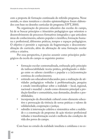 Educação do campo, artes e formação docente
40
com a proposta de formação continuada do referido programa. Nesse
sentido, os eixos temáticos e círculos epistemológicos foram elabora-
dos com base no desenho curricular do programa (UFT, 2010).
Na organização do processo educativo das escolas do campo,
há de se buscar princípios e itinerários pedagógicos que orientem o
desenvolvimento de processos formativos integrados e que articulem
áreas de conhecimento, saberes popular e científico, formação huma-
na e profissional, diferentes práticas, tempos e espaços pedagógicos.
O objetivo é permitir a superação da fragmentação e descontextu-
alização do currículo, além da afirmação de uma formação escolar
crítica e criativa.
Por essa perspectiva, é preciso assumir como princípios peda-
gógicos da escola do campo os seguintes pontos:
•	 formação escolar contextualizada, embasada pelo princípio
da indissociabilidade teoria-prática, privilegiando o diálo-
go entre os saberes científico e popular e a (re)construção
contínua do conhecimento;
•	 estímulo aos educadores/educandos para a realização de ati-
vidades pedagógicas voltadas à problematização, pesquisa
e estudo interdisciplinar sobre a realidade – local, regional,
nacional e mundial –, tendo como elemento principal a pro-
dução familiar e comunitária,suas demandas,desafios e pos-
sibilidades;
•	 incorporação da diversidade cultural como elemento educa-
tivo e provocação da vivência de novas práticas e valores de
solidariedade, cooperação e justiça;
•	 subsídio à intervenção coletiva e sistemática sobre a realida-
de e a construção de propostas de ação técnico-profissional
voltadas à transformação social e melhoria das condições de
vida dos povos do campo.
Com base no estudo da realidade imediata e cotidiana e no es-
EDU CAMPO ARTES E FORMAÇÃO DOCENTE_V2.indd 40 23/05/2017 16:14:45
 