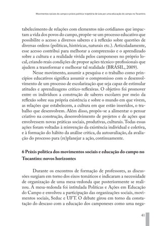 Movimentos sociais do campo e práxis política: trajetória de luta por uma educação do campo no Tocantins
41
tabelecimento de relações com elementos não cotidianos que impac-
tam a vida dos povos do campo,propõe-se um processo educativo que
possibilite o acesso a diversos saberes e à reflexão sobre questões de
diversas ordens (políticas, históricas, naturais etc.). Articuladamente,
esse acesso contribui para melhorar a compreensão e o aprendizado
sobre a cultura e a realidade vivida pelos camponeses no próprio lo-
cal,criando reais condições de propor ações técnico-profissionais que
ajudem a transformar e melhorar tal realidade (BRASIL, 2009).
Nesse movimento, assumir a pesquisa e o trabalho como prin-
cípios educativos significa assumir o compromisso com o desenvol-
vimento de um processo de escolarização que seja capaz de estimular
atitudes e aprendizagens crítico-reflexivas. O objetivo foi promover
entre os indivíduos a construção de saberes escolares por meio da
reflexão sobre sua própria existência e sobre o mundo em que vivem,
as relações que estabelecem, a cultura em que estão inseridos, o tra-
balho que desenvolvem. Além disso, propôs-se a alimentar o pensar
criativo na construção, desenvolvimento de projetos e de ações que
envolvessem novas práticas sociais, produtivas, culturais. Todas essas
ações foram voltadas à reinvenção da existência individual e coletiva,
e à formação do hábito da análise crítica, da autoavaliação, da avalia-
ção do processo para (re)planejar a ação, continuamente.
6 Práxis política dos movimentos sociais e educação do campo no
Tocantins: novos horizontes
Durante os encontros de formação de professores, as discus-
sões surgiam em torno dos eixos temáticos e indicaram a necessidade
de organização de uma mesa-redonda que posteriormente se reali-
zou. A mesa-redonda foi intitulada Políticas e Ações em Educação
do Campo e envolveu a participação das organizações sociais, movi-
mentos sociais, Seduc e UFT. O debate girou em torno da consta-
tação do descaso com a educação dos camponeses como uma nega-
EDU CAMPO ARTES E FORMAÇÃO DOCENTE_V2.indd 41 23/05/2017 16:14:45
 