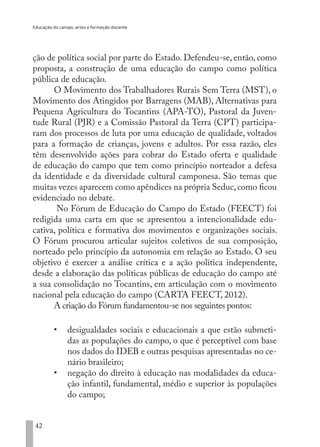 Educação do campo, artes e formação docente
42
ção de política social por parte do Estado. Defendeu-se, então, como
proposta, a construção de uma educação do campo como política
pública de educação.
O Movimento dos Trabalhadores Rurais Sem Terra (MST), o
Movimento dos Atingidos por Barragens (MAB), Alternativas para
Pequena Agricultura do Tocantins (APA-TO), Pastoral da Juven-
tude Rural (PJR) e a Comissão Pastoral da Terra (CPT) participa-
ram dos processos de luta por uma educação de qualidade, voltados
para a formação de crianças, jovens e adultos. Por essa razão, eles
têm desenvolvido ações para cobrar do Estado oferta e qualidade
de educação do campo que tem como princípio norteador a defesa
da identidade e da diversidade cultural camponesa. São temas que
muitas vezes aparecem como apêndices na própria Seduc,como ficou
evidenciado no debate.
No Fórum de Educação do Campo do Estado (FEECT) foi
redigida uma carta em que se apresentou a intencionalidade edu-
cativa, política e formativa dos movimentos e organizações sociais.
O Fórum procurou articular sujeitos coletivos de sua composição,
norteado pelo princípio da autonomia em relação ao Estado. O seu
objetivo é exercer a análise crítica e a ação política independente,
desde a elaboração das políticas públicas de educação do campo até
a sua consolidação no Tocantins, em articulação com o movimento
nacional pela educação do campo (CARTA FEECT, 2012).
A criação do Fórum fundamentou-se nos seguintes pontos:
•	 desigualdades sociais e educacionais a que estão submeti-
das as populações do campo, o que é perceptível com base
nos dados do IDEB e outras pesquisas apresentadas no ce-
nário brasileiro;
•	 negação do direito à educação nas modalidades da educa-
ção infantil, fundamental, médio e superior às populações
do campo;
EDU CAMPO ARTES E FORMAÇÃO DOCENTE_V2.indd 42 23/05/2017 16:14:45
 