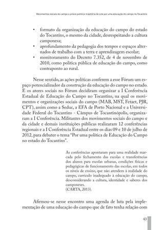 Movimentos sociais do campo e práxis política: trajetória de luta por uma educação do campo no Tocantins
43
•	 formato da organização da educação do campo do estado
do Tocantins, o mesmo da cidade, desrespeitando a cultura
camponesa;
•	 aprofundamento da pedagogia dos tempos e espaços alter-
nados de trabalho com a terra e aprendizagem escolar;
•	 monitoramento do Decreto 7.352, de 4 de novembro de
2010, como política pública de educação do campo, como
contraponto ao rural.
Nesse sentido,as ações políticas conferem a esse Fórum um es-
paço potencializador da construção da educação do campo no estado.
E os atores sociais no Fórum decidiram organizar a I Conferência
Estadual de Educação do Campo no Tocantins, na qual os movi-
mentos e organizações sociais do campo (MAB, MST, Fetaet, PJR,
CPT), assim como a Seduc, a EFA de Porto Nacional e a Universi-
dade Federal do Tocantins - Câmpus de Tocantinópolis, organiza-
ram a I Conferência. Militantes dos movimentos sociais do campo e
da cidade e demais instituições públicas realizaram 12 conferências
regionais e a I Conferência Estadual entre os dias 09 e 10 de julho de
2012, para debater o tema “Por uma política de Educação do Campo
no estado do Tocantins”.
As conferências apontaram para uma realidade mar-
cada pelo fechamento das escolas e transferências
dos alunos para escolas urbanas, condições físicas e
pedagógicas de funcionamento das escolas, em todos
os níveis de ensino, que não atendem à realidade do
campo, currículo inadequado à educação do campo,
desconsiderando a cultura, identidade e saberes dos
camponeses.
(CARTA, 2013).
Afirmou-se nesse encontro uma agenda de luta pela imple-
mentação de uma educação do campo que de fato tenha relação com
EDU CAMPO ARTES E FORMAÇÃO DOCENTE_V2.indd 43 23/05/2017 16:14:45
 