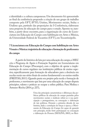 Educação do campo, artes e formação docente
44
a identidade e a cultura camponesas. Um documento foi apresentado
ao final da conferência propondo a criação de um grupo de trabalho
composto pela UFT, IFTO, Unitins, Movimentos sociais, Seduc e
Undime que, partindo das proposições da I Conferência, elaborasse
uma proposta de educação do campo para o estado. Aponta-se, tam-
bém, a partir desse encontro, para a organização do curso de Licen-
ciatura em Educação do Campo com habilitação em Artes e Música,
da Universidade Federal de Tocantins (UFT), em Tocantinópolis.
7 Licenciatura em Educação do Campo com habilitação em Artes
Visuais e Música:trajetória de educação e formação de professores
do campo
A partir do histórico de luta por uma educação do campo,o MEC
cria o Programa de Apoio à Formação Superior em Licenciaturas em
Educação do Campo (Procampo), com o objetivo de apoiar a imple-
mentação de cursos regulares nas instituições públicas de ensino supe-
rior, especificamente para formação de educadores para a docência em
escolas rurais nas séries finais do ensino fundamental e no ensino médio
(FREITAS,2011).Quando pauta seu projeto pela escola e formação de
professores,o movimento que luta por uma educação do campo disputa
princípios, valores e práticas ao ocupar a esfera pública. Para Molina e
Antunes-Rocha (2014,p.227),
Uma das principais características e diferenças das po-
líticas públicas de educação do campo pautadas pelos
movimentos sociais e sindicais refere-se à sua parti-
cipação e protagonismo, na concepção e elaboração
de tais políticas. Durante a primeira década de sua
história, dada a correlação de forças à época, o Movi-
mento da Educação do Campo foi capaz de garantir
este princípio, tendo forte participação na concepção
e elaboração do Pronera (MOLINA, 2003), no Resi-
EDU CAMPO ARTES E FORMAÇÃO DOCENTE_V2.indd 44 23/05/2017 16:14:45
 