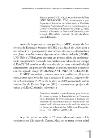 Movimentos sociais do campo e práxis política: trajetória de luta por uma educação do campo no Tocantins
45
dência Agrária (MOLINA,2010),no Saberes da Terra
(ANTUNES-ROCHA, 2010), na construção e par-
ticipação em instâncias executivas, como a Comissão
Pedagógica Nacional do Pronera e consultivas como a
Comissão Nacional de Educação do Campo (Conec),
vinculada à Secretaria de Educação Continuada, Alfa-
betização, Diversidade e Inclusão (Secadi), do Minis-
tério da Educação.
Antes de implementar essa política, o MEC, através da Se-
cretaria de Educação Superior (SESU) e da Secad em 2006, com a
contribuição e o protagonismo dos movimentos sociais, desenvolveu
um plano de trabalho com algumas universidades federais (UFMG,
UFS, Unb e UFBA), para executar um projeto piloto de implemen-
tação dos primeiros cursos de Licenciatura em Educação do Campo
(LEdoC). Tal escolha se deu em virtude de essas universidades já
apresentarem um percurso de práticas de ensino, pesquisa e extensão
em educação do campo (MOLINA; ANTUNES-ROCHA, 2014).
O MEC consolidou, mesmo com as experiências piloto em
curso,outras ações voltadas para a educação do campo.Lançou o edi-
tal de Convocação nº 09, de 29 de abril de 2009, convocando outras
Instituições de Ensino Superior (IES) a apresentarem projetos de
cursos de LEdoC, visando, sobretudo, a
Estabelecer critérios e procedimentos para fomento
de cursos regulares de Licenciaturas em Educação,
para a formação de professores, para a docência nos
anos finais do ensino fundamental e ensino médio nas
escolas localizadas em áreas rurais, mediante assistên-
cia financeira às Instituições Públicas de Ensino Su-
perior – IES (BRASIL, 2009, p. 1).
A partir dessa concorrência, 32 universidades ofertaram a Li-
cenciatura em Educação do Campo. Mas, por se tratar de um edital
EDU CAMPO ARTES E FORMAÇÃO DOCENTE_V2.indd 45 23/05/2017 16:14:45
 