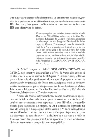Educação do campo, artes e formação docente
46
que autorizava apenas o funcionamento de uma turma específica, ge-
rou-se o problema da continuidade e da permanência dos cursos nas
IES. Portanto, isso gerou conflitos com os movimentos sociais e as
IES que ofertavam os cursos.
Com a conquista dos movimentos da assinatura do
Decreto n. 7352/2010, que instituiu a Política Na-
cional de Educação do Campo, se impôs a exigência
da elaboração de um Programa Nacional de Edu-
cação do Campo (Pronacampo) para dar materiali-
dade às ações nele previstas, e institui-se então, em
2012, um outro grupo de trabalho para dar conta
desta tarefa, o qual também contou com a partici-
pação de membros dos movimentos sociais e sindi-
cais para conceber as ações que integrariam o refe-
rido Programa (MOLINA; ANTUNES-ROCHA,
2014, p. 238).
O MEC lançou o Edital SESU/SETEC/SECADI nº
02/2012, cujo objetivo era ampliar a oferta de vagas dos cursos já
existentes e selecionar outras 32 IES para 35 novos cursos, voltados
para a formação dos professores do campo. A proposta de matriz
curricular foi organizada de forma multidisciplinar com os compo-
nentes curriculares a partir de quatro áreas do conhecimento: Artes,
Literatura e Linguagens; Ciências Humanas e Sociais; Ciências da
Natureza, Matemática; e Ciências Agrárias.
Apesar da forma interdisciplinar, muitas contradições apare-
cem no edital de chamada pública para os novos cursos. As áreas de
conhecimento apresentam-se separadas, o que dificultou o entendi-
mento para elaboração do projeto. A UFT apresentou o projeto na
área de Códigos e Linguagens: Artes visuais e Música. Mas, devido
aos conflitos internos no câmpus – marcados por disputas em torno
da aprovação ou não do curso – dificultou-se a escolha do melhor
formato curricular para o curso. Curso aprovado, os movimentos so-
ciais comemoraram a ocupação do espaço público.
EDU CAMPO ARTES E FORMAÇÃO DOCENTE_V2.indd 46 23/05/2017 16:14:45
 