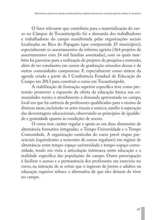 Movimentos sociais do campo e práxis política: trajetória de luta por uma educação do campo no Tocantins
47
O fator relevante que contribuiu para a materialização do cur-
so no Câmpus de Tocantinópolis foi a demanda dos trabalhadores
e trabalhadoras do campo manifestada pelas organizações sociais
localizadas no Bico do Papagaio (que compreende 25 municípios),
especialmente os assentamentos da reforma agrária (364 projetos de
assentamentos com 24 mil famílias assentadas), com os quais tam-
bém há parcerias para a realização de projetos de pesquisa e extensão,
além de ter estudantes em cursos de graduação oriundos dessas e de
outras comunidades camponesas. E especialmente como síntese da
agenda criada a partir da I Conferência Estadual de Educação do
Campo em 2013 para construir o curso em Tocantinópolis.
A viabilização de formação superior específica teve como pre-
tensão promover a expansão da oferta da educação básica nas co-
munidades rurais; o atendimento à demanda apresentada no campo,
local em que há carência de professores qualificados para o ensino de
diversas áreas,incluindo-se artes visuais e música; auxílio à superação
das desvantagens educacionais, observando os princípios de igualda-
de e gratuidade quanto às condições de acesso.
O curso tem caráter regular e apoia-se em duas dimensões de
alternância formativa integradas: o Tempo Universidade e o Tempo
Comunidade. A organização curricular do curso prevê etapas pre-
senciais (equivalentes a semestres de cursos regulares) em regime de
alternância entre tempo-espaço universidade e tempo-espaço comu-
nidade, tendo em vista a articulação intrínseca entre educação e a
realidade específica das populações do campo. Outra preocupação
é facilitar o acesso e a permanência dos professores em exercício no
curso, na intenção de se evitar que o ingresso de jovens e adultos na
educação superior reforce a alternativa de que eles deixem de viver
no campo.
EDU CAMPO ARTES E FORMAÇÃO DOCENTE_V2.indd 47 23/05/2017 16:14:45
 