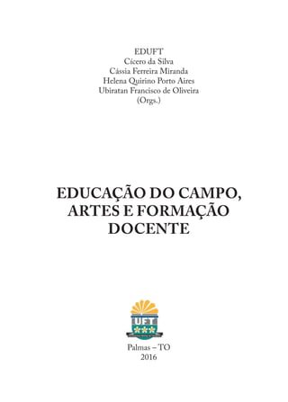 EDUFT
Cícero da Silva
Cássia Ferreira Miranda
Helena Quirino Porto Aires
Ubiratan Francisco de Oliveira
(Orgs.)
EDUCAÇÃO DO CAMPO,
ARTES E FORMAÇÃO
DOCENTE
Palmas – TO
2016
EDU CAMPO ARTES E FORMAÇÃO DOCENTE_V2.indd 3 23/05/2017 16:14:43
 