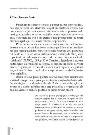 Educação do campo, artes e formação docente
48
8 Considerações finais
Pensar em movimentos sociais é pensar na sua complexidade,
pois eles possuem uma dinâmica na qual sua existência imbrica não
no antagonismo, mas na oposição. As mazelas criadas pelo modo de
produção capitalista só serão resolvidas com a superação desse mo-
delo, e isso significa que o proletariado deve protagonizar sua tarefa
histórica, qual seja, criar novas relações de produção.
Portanto, os movimentos sociais terão uma tarefa histórica:
destruir a velha ordem. Remete-se aqui ao que Marx afirma na déci-
ma tese sobre Feuerbach, como síntese das reflexões aqui propostas:
“O ponto de vista do velho materialismo é a sociedade “burguesa”;
o ponto de vista do novo é a sociedade humana, ou a humanidade
socializada” (MARX, 2009, p. 126). Com isso, defende-se que, para
participarem da realização da utopia, ou seja, da superação da velha
ordem burguesa, os movimentos sociais sejam capazes de aglutinar
forças à luta da classe trabalhadora e superar as contradições do sis-
tema capitalista.
Assim sendo, a práxis política desenvolvida pelos movimentos
sociais do campo busca, principalmente, a superação das desigualda-
des sociais, outro modelo de sociedade. Assim como a educação que
emancipe a classe trabalhadora e que possibilite a organização do
desenvolvimento humano pautado na práxis emancipadora.
No plano da práxis pedagógica, a educação do
campo projeta futuro quando recupera o vín-
culo essencial entre formação humana e pro-
dução material da existência, quando concebe a
intencionalidade educativa na direção de novos
padrões de relações sociais, pelos vínculos com
novas formas de produção, com o trabalho as-
sociado livre, com outros valores e compromis-
sos políticos, com lutas sociais que enfrentam as
EDU CAMPO ARTES E FORMAÇÃO DOCENTE_V2.indd 48 23/05/2017 16:14:45
 