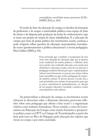 Movimentos sociais do campo e práxis política: trajetória de luta por uma educação do campo no Tocantins
49
contradições envolvidas nesses processos (CAL-
DART, 2012, p. 263).
O modo de fazer da educação do campo,os desafios da formação
de professores e de ocupar a universidade pública como espaço de lutas
de classes e de disputas pela produção da teoria do conhecimento é que
se torna um projeto de utopia da classe trabalhadora. E a educação do
campo, por meio da práxis política dos movimentos sociais, continua e
pode revigorar velhas questões da educação emancipatória, formulan-
do novos questionamentos à política educacional e à teoria pedagógica.
Para Caldart (2009,p.43),
Uma retomada que é também a recuperação de uma
visão mais alargada de educação, algo que já aparece
como tendência de muitas práticas e reflexões neste
novo século: não confundir educação com escola nem
absolutizar a educação escolar, como fez no discurso a
pedagogia moderna liberal, para que o capital pudesse
‘educar’ mais livremente as pessoas em outras esferas
(uma armadilha em que muitos pedagogos de esquer-
da também caíram). É preciso pensar a escola sim, e
com prioridade, mas sempre em perspectiva, para que
se possa transformá-la profundamente, na direção
de um projeto educativo vinculado a práticas sociais
emancipatórias mais radicais.
Ao potencializar a educação do campo, os movimentos sociais
reforçam as discussões sobre a dimensão educativa, provocam refle-
xões sobre uma pedagogia que afirma a luta social e a organização
coletiva como matrizes formadoras. Nesse sentido, o curso de Licen-
ciatura em Educação do Campo como matriz formativa e perspecti-
va política, nasce na UFT no Câmpus de Tocantinópolis, a partir das
lutas pela terra no Bico do Papagaio, pela educação dos sujeitos que
vivem no campo e por outra sociedade.
EDU CAMPO ARTES E FORMAÇÃO DOCENTE_V2.indd 49 23/05/2017 16:14:45
 