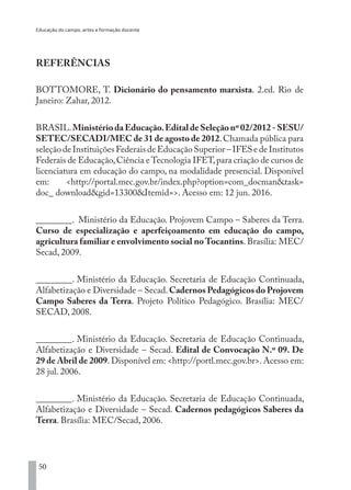 Educação do campo, artes e formação docente
50
REFERÊNCIAS
BOTTOMORE, T. Dicionário do pensamento marxista. 2.ed. Rio de
Janeiro: Zahar, 2012.
BRASIL.MinistériodaEducação.EditaldeSeleçãonº02/2012-SESU/
SETEC/SECADI/MEC de 31 de agosto de 2012.Chamada pública para
seleção de Instituições Federais de Educação Superior – IFES e de Institutos
Federais de Educação,Ciência eTecnologia IFET,para criação de cursos de
licenciatura em educação do campo, na modalidade presencial. Disponível
em: <http://portal.mec.gov.br/index.php?option=com_docman&task=
doc_ download&gid=13300&Itemid=>. Acesso em: 12 jun. 2016.
________. Ministério da Educação. Projovem Campo – Saberes da Terra.
Curso de especialização e aperfeiçoamento em educação do campo,
agricultura familiar e envolvimento social noTocantins. Brasília: MEC/
Secad, 2009.
________. Ministério da Educação. Secretaria de Educação Continuada,
Alfabetização e Diversidade – Secad.Cadernos Pedagógicos do Projovem
Campo Saberes da Terra. Projeto Político Pedagógico. Brasília: MEC/
SECAD, 2008.
________. Ministério da Educação. Secretaria de Educação Continuada,
Alfabetização e Diversidade – Secad. Edital de Convocação N.º 09. De
29 de Abril de 2009. Disponível em: <http://portl.mec.gov.br>. Acesso em:
28 jul. 2006.
________. Ministério da Educação. Secretaria de Educação Continuada,
Alfabetização e Diversidade – Secad. Cadernos pedagógicos Saberes da
Terra. Brasília: MEC/Secad, 2006.
EDU CAMPO ARTES E FORMAÇÃO DOCENTE_V2.indd 50 23/05/2017 16:14:45
 