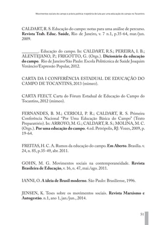 Movimentos sociais do campo e práxis política: trajetória de luta por uma educação do campo no Tocantins
51
CALDART,R.S.Educação do campo: notas para uma análise de percurso.
Revista Trab. Educ. Saúde, Rio de Janeiro, v. 7 n.1, p.35-64, mar./jun.
2009.
________. Educação do campo. In: CALDART, R.S.; PEREIRA, I. B.;
ALENTEJANO, P.; FRIGOTTO, G. (Orgs.). Dicionário da educação
do campo. Rio de Janeiro/São Paulo: Escola Politécnica de Saúde Joaquim
Venâncio/Expressão Popular, 2012.
CARTA DA I CONFERÊNCIA ESTADUAL DE EDUCAÇÃO DO
CAMPO DE TOCANTINS, 2013 (mimeo).
CARTA FEECT. Carta do Fórum Estadual de Educação do Campo do
Tocantins, 2012 (mimeo).
FERNANDES, B. M.; CERIOLI, P. R.; CALDART, R. S. Primeira
Conferência Nacional “Por Uma Educação Básica do Campo” (Texto
Preparatório). In: ARROYO, M. G.; CALDART, R. S.; MOLINA, M. C.
(Orgs.). Por uma educação do campo. 4.ed. Petrópolis, RJ: Vozes, 2009, p.
19-64.
FREITAS, H. C. A. Rumos da educação do campo. Em Aberto. Brasília. v.
24, n. 85, p.35-49, abr. 2011.
GOHN, M. G. Movimentos sociais na contemporaneidade. Revista
Brasileira de Educação, v. 16, n. 47, mai./ago. 2011.
IANNI, O. A ideia de Brasil moderno. São Paulo: Brasiliense, 1996.
JENSEN, K. Teses sobre os movimentos sociais. Revista Marxismo e
Autogestão. n.1, ano 1, jan./jun., 2014.
EDU CAMPO ARTES E FORMAÇÃO DOCENTE_V2.indd 51 23/05/2017 16:14:45
 