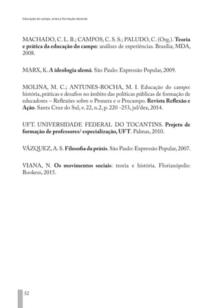 Educação do campo, artes e formação docente
52
MACHADO, C. L. B.; CAMPOS, C. S. S.; PALUDO, C. (Org.). Teoria
e prática da educação do campo: análises de experiências. Brasília; MDA,
2008.
MARX, K. A ideologia alemã. São Paulo: Expressão Popular, 2009.
MOLINA, M. C.; ANTUNES-ROCHA, M. I. Educação do campo:
história, práticas e desafios no âmbito das políticas públicas de formação de
educadores – Reflexões sobre o Pronera e o Procampo. Revista Reflexão e
Ação. Santa Cruz do Sul, v. 22, n.2, p. 220 -253, jul/dez, 2014.
UFT. UNIVERSIDADE FEDERAL DO TOCANTINS. Projeto de
formação de professores/ especialização, UFT. Palmas, 2010.	
VÁZQUEZ,A.S. Filosofia da práxis.São Paulo: Expressão Popular,2007.
VIANA, N. Os movimentos sociais: teoria e história. Florianópolis:
Bookess, 2015.
EDU CAMPO ARTES E FORMAÇÃO DOCENTE_V2.indd 52 23/05/2017 16:14:46
 