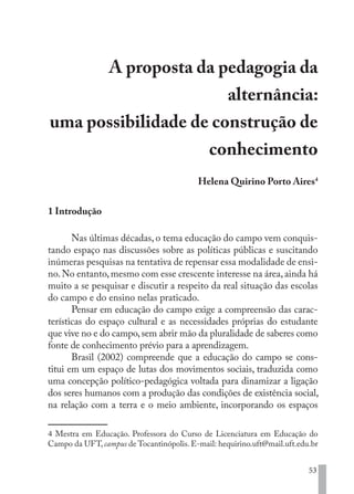 53
A proposta da pedagogia da
alternância:
uma possibilidade de construção de
conhecimento
Helena Quirino Porto Aires4
1 Introdução
Nas últimas décadas, o tema educação do campo vem conquis-
tando espaço nas discussões sobre as políticas públicas e suscitando
inúmeras pesquisas na tentativa de repensar essa modalidade de ensi-
no.No entanto,mesmo com esse crescente interesse na área,ainda há
muito a se pesquisar e discutir a respeito da real situação das escolas
do campo e do ensino nelas praticado.
Pensar em educação do campo exige a compreensão das carac-
terísticas do espaço cultural e as necessidades próprias do estudante
que vive no e do campo,sem abrir mão da pluralidade de saberes como
fonte de conhecimento prévio para a aprendizagem.
Brasil (2002) compreende que a educação do campo se cons-
titui em um espaço de lutas dos movimentos sociais, traduzida como
uma concepção político-pedagógica voltada para dinamizar a ligação
dos seres humanos com a produção das condições de existência social,
na relação com a terra e o meio ambiente, incorporando os espaços
4 Mestra em Educação. Professora do Curso de Licenciatura em Educação do
Campo da UFT, campus de Tocantinópolis. E-mail: hequirino.uft@mail.uft.edu.br
EDU CAMPO ARTES E FORMAÇÃO DOCENTE_V2.indd 53 23/05/2017 16:14:46
 