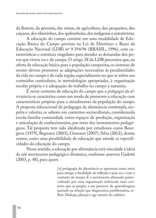 Educação do campo, artes e formação docente
54
da floresta, da pecuária, das minas, da agricultura, dos pesqueiros, dos
caiçaras,dos ribeirinhos,dos quilombolas,dos indígenas e extrativistas.
A educação do campo consiste em uma modalidade de Edu-
cação Básica do Campo prevista na Lei de Diretrizes e Bases da
Educação Nacional (LDB) nº 9.394/96 (BRASIL, 1996), com ca-
racterísticas e estrutura singulares para atender as demandas dos po-
vos que vivem no e do campo. O artigo 28 da LDB preconiza que, na
oferta de educação básica para a população campesina,os sistemas de
ensino devem promover as adaptações necessárias às peculiaridades
da vida no campo e de cada região,especialmente no que se refere aos
conteúdos curriculares, às metodologias apropriadas, à organização
escolar própria e à adequação do trabalho no campo à natureza.
É nesse contexto de educação do campo que a pedagogia da al-
ternância se caracteriza como um modo de promover a educação com
características próprias para o atendimento da população do campo.
A proposta educacional da pedagogia da alternância contempla, res-
peita e valoriza os saberes em contextos socioculturais, considerando
escola-família-comunidade como espaços de produção, organização
e articulação de conhecimentos, por meio dos instrumentos pedagó-
gicos. Tal proposta tem sido idealizada por estudiosos como Bour-
geon (1979), Begnami (2003), Gimonet (2007), Silva (2012), dentre
outros, como uma possibilidade de educação que atende as especifi-
cidades da educação do campo.
Nesse sentido,a educação por alternância está vinculada à ideia
de um movimento pedagógico dinâmico, conforme assevera Gadotti
(2003, p. 48), para quem
[a] pedagogia da alternância se apresenta como meio
para atingir a finalidade de reflexão e ação no e com o
contexto do tempo. É o movimento alternado poten-
cializado por uma organização imbricada num con-
texto que se propõe a um processo de aprendizagem
pautado na relação que diagnostica, problematiza, re-
flete. Dialoga, planeja e age através do coletivo.
EDU CAMPO ARTES E FORMAÇÃO DOCENTE_V2.indd 54 23/05/2017 16:14:46
 