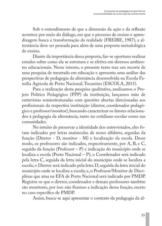 A proposta da pedagogia da alternância:
uma possibilidade de construção de conhecimento
55
Sob o entendimento de que a dimensão da ação e da reflexão
acontece por meio do diálogo, em que o processo de ensino e apren-
dizagem busca a transformação da realidade (FREIRE, 1987), a al-
ternância deve ser pensada para além de uma proposta metodológica
de ensino.
Diante da importância dessa proposta,faz-se oportuno realizar
estudos sobre como ela se estrutura e se efetiva em diversos ambien-
tes educacionais. Nesse intento, o presente texto traz um recorte de
uma pesquisa de mestrado em educação e apresenta uma análise das
perspectivas de pedagogia da alternância desenvolvida na Escola Fa-
mília Agrícola de Porto Nacional,Tocantins (ESCOLA, 2015).
Para a realização desta pesquisa qualitativa, analisamos o Pro-
jeto Político Pedagógico (PPP) da instituição, lançamos mão de
entrevistas semiestruturadas com questões abertas direcionadas aos
profissionais da respectiva instituição (diretor, coordenador pedagó-
gico e professor/monitor),buscando caracterizar os fatores relaciona-
dos à pedagogia da alternância, tanto no cotidiano escolar como nas
comunidades.
No intuito de preservar a identidade dos entrevistados, eles fo-
ram indicados por letras maiúsculas de nosso alfabeto, seguidas da
função (Diretor - D, monitor - M) e localização da escola. Desse
modo, os professores são indicados, respectivamente, por A, B, e C,
seguido da função (Professor – P) e indicação do município onde se
localiza a escola (Porto Nacional – P); o Coordenador será indicado
pela letra C, seguida da letra inicial do município onde se localiza a
escola; o Diretor será indicado pela letra D,seguida da letra inicial do
município onde se localiza a escola; e, o Professor/Monitor de Disci-
plinas que atua na EFA de Porto Nacional será indicado por PMDP.
Registra-se que o diretor, coordenador e demais professores também
são monitores, por isso não fizemos a indicação dessa função, exceto
no caso específico de PMDP.
Assim, busca-se aqui apresentar o contexto da pedagogia da al-
EDU CAMPO ARTES E FORMAÇÃO DOCENTE_V2.indd 55 23/05/2017 16:14:46
 