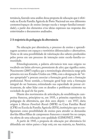 Educação do campo, artes e formação docente
56
ternância,fazendo uma análise dessa proposta de educação que é efeti-
vada na Escola Família Agrícola de Porto Nacional em seus diferentes
contextos/espaços de ensino (tempo-escola e tempo-família/comuni-
dade), a partir dos elementos e/ou ideias expressos nas respostas dos
entrevistados e documentos analisados.
2 A trajetória da pedagogia da alternância
Na educação por alternância, o processo de ensino e aprendi-
zagem acontece em espaços e territórios diferenciados e alternativos.
Trata-se de uma possibilidade de valorização dos saberes produzidos
pelos povos em um processo de interação entre escola-família-co-
munidade.
Etimologicamente, a palavra alternância tem suas origens no
vocábulo em latim alternare, proveniente de alter, que significa outro.
Nascimento (2007) explica que a terminologia alternância surge pela
primeira vez nos Estados Unidos em 1906, com a designação de “rit-
mo apropriado” e procura associar a formação geral com a formação
profissional. Nesse sentido, a formação geral hoje seria a formação
integral do ser humano, estimulando sua capacidade de pensar cri-
ticamente, de saber lidar com os desafios e problemas existentes na
sociedade da qual ele faz parte.
Diante dos movimentos de articulação, da sensibilização cam-
pesina francesa, principiou-se, em 1935, a primeira experiência da
pedagogia da alternância, que dois anos depois – em 1937, daria
origem à Maison Familiale Rurale (MFR) ou Casa Familiar Rural
(CFR) ou Escola da Família Agrícola (EFA),instituições que se con-
figuraram como possibilidade de ensino para atender as demandas
dos/das filhos/filhas de camponeses franceses e mantê-los no campo,
via oferta de uma educação com qualidade (GIMONET, 1999).
A partir de 1945, a proposta de educação por alternância foi
difundida em vários países e hoje está, em sua maioria, na América,
EDU CAMPO ARTES E FORMAÇÃO DOCENTE_V2.indd 56 23/05/2017 16:14:46
 