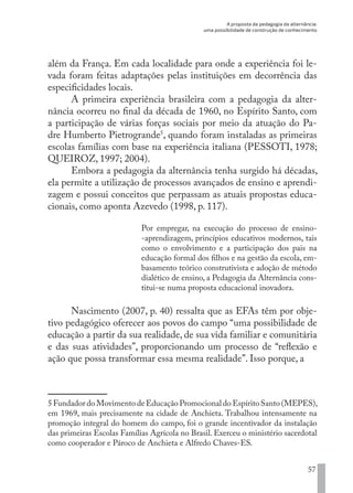 A proposta da pedagogia da alternância:
uma possibilidade de construção de conhecimento
57
além da França. Em cada localidade para onde a experiência foi le-
vada foram feitas adaptações pelas instituições em decorrência das
especificidades locais.
A primeira experiência brasileira com a pedagogia da alter-
nância ocorreu no final da década de 1960, no Espírito Santo, com
a participação de várias forças sociais por meio da atuação do Pa-
dre Humberto Pietrogrande5
, quando foram instaladas as primeiras
escolas famílias com base na experiência italiana (PESSOTI, 1978;
QUEIROZ, 1997; 2004).
Embora a pedagogia da alternância tenha surgido há décadas,
ela permite a utilização de processos avançados de ensino e aprendi-
zagem e possui conceitos que perpassam as atuais propostas educa-
cionais, como aponta Azevedo (1998, p. 117).
Por empregar, na execução do processo de ensino-
-aprendizagem, princípios educativos modernos, tais
como o envolvimento e a participação dos pais na
educação formal dos filhos e na gestão da escola, em-
basamento teórico construtivista e adoção de método
dialético de ensino, a Pedagogia da Alternância cons-
titui-se numa proposta educacional inovadora.
Nascimento (2007, p. 40) ressalta que as EFAs têm por obje-
tivo pedagógico oferecer aos povos do campo “uma possibilidade de
educação a partir da sua realidade, de sua vida familiar e comunitária
e das suas atividades”, proporcionando um processo de “reflexão e
ação que possa transformar essa mesma realidade”. Isso porque, a
5 Fundador do Movimento de Educação Promocional do Espírito Santo (MEPES),
em 1969, mais precisamente na cidade de Anchieta. Trabalhou intensamente na
promoção integral do homem do campo, foi o grande incentivador da instalação
das primeiras Escolas Famílias Agrícola no Brasil. Exerceu o ministério sacerdotal
como cooperador e Pároco de Anchieta e Alfredo Chaves-ES.
EDU CAMPO ARTES E FORMAÇÃO DOCENTE_V2.indd 57 23/05/2017 16:14:46
 