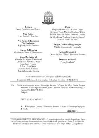 Dados Internacionais de Catalogação na Publicação (CIP)
Sistema de Bibliotecas da Universidade Federal do Tocantins – SISBIB/UFT
E24 Educação do campo, artes e formação docente / Cícero da Silva, Cássia Ferreira
Miranda, Helena Quirino Porto Aires, Ubiratan Francisco de Oliveira (orgs). –
Palmas/TO: EDUFT, 2016.
244 p.:il.
ISBN: 978-85-60487-12-7
1.	 Educação do Campo. 2. Formação docente. 3. Artes. 4. Práticas pedagógicas.
I.Título.
CDD 370.71
TODOS OS DIREITOS RESERVADOS – A reprodução total ou parcial, de qualquer forma
ou por qualquer meio deste documento é autorizado desde que citada a fonte. A violação dos
direitos do autor (Lei nº 9.610/98) é crime estabelecido pelo artigo 184 do Código Penal.
Reitora
Isabel Cristina Auler Pereira
Vice-Reitor
Luis Eduardo Bovolato
Pró-Reitor de Pesquisa e
Pós-Graduação
Raphael Sanzio Pimenta
Diretor de Pesquisa
Guilherme Nobre L. Nascimento
Conselho Editorial
Waldecy Rodrigues (Presidente)
Claudionor Renato da Silva
Jorge Luís Ferreira
Liliana Pena Naval
Milanez Silva de Souza
Renata Junqueira Pereira
Capa
Sings sunflower. 2017. Renata Lopes
Cipriano/ Tássia Martins Cipriano/ Clivia
Iasmim Lima de Souza/ Leidiane Gomes
da Silva Lima/ Andreza Sousa de Castro/
Marilda Pereira da Silva
Projeto Gráfico e Diagramação
M&W Comunicação Integrada
Revisão Gramatical
Cícero da Silva / Neusa Teresinha Bohnen
Impresso no Brasil
Printed in Brazil
EDU CAMPO ARTES E FORMAÇÃO DOCENTE_V2.indd 4 23/05/2017 16:14:43
 