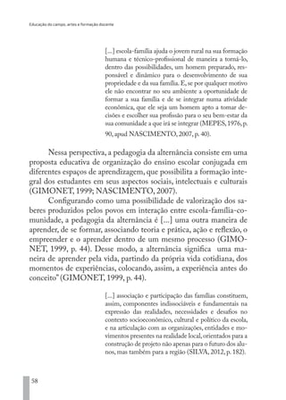 Educação do campo, artes e formação docente
58
[...] escola-família ajuda o jovem rural na sua formação
humana e técnico-profissional de maneira a torná-lo,
dentro das possibilidades, um homem preparado, res-
ponsável e dinâmico para o desenvolvimento de sua
propriedade e da sua família.E,se por qualquer motivo
ele não encontrar no seu ambiente a oportunidade de
formar a sua família e de se integrar numa atividade
econômica, que ele seja um homem apto a tomar de-
cisões e escolher sua profissão para o seu bem-estar da
sua comunidade a que irá se integrar (MEPES,1976,p.
90, apud NASCIMENTO, 2007, p. 40).
Nessa perspectiva, a pedagogia da alternância consiste em uma
proposta educativa de organização do ensino escolar conjugada em
diferentes espaços de aprendizagem, que possibilita a formação inte-
gral dos estudantes em seus aspectos sociais, intelectuais e culturais
(GIMONET, 1999; NASCIMENTO, 2007).
Configurando como uma possibilidade de valorização dos sa-
beres produzidos pelos povos em interação entre escola-família-co-
munidade, a pedagogia da alternância é [...] uma outra maneira de
aprender, de se formar, associando teoria e prática, ação e reflexão, o
empreender e o aprender dentro de um mesmo processo (GIMO-
NET, 1999, p. 44). Desse modo, a alternância significa uma ma-
neira de aprender pela vida, partindo da própria vida cotidiana, dos
momentos de experiências, colocando, assim, a experiência antes do
conceito” (GIMONET, 1999, p. 44).
[...] associação e participação das famílias constituem,
assim, componentes indissociáveis e fundamentais na
expressão das realidades, necessidades e desafios no
contexto socioeconômico, cultural e político da escola,
e na articulação com as organizações, entidades e mo-
vimentos presentes na realidade local,orientados para a
construção de projeto não apenas para o futuro dos alu-
nos, mas também para a região (SILVA, 2012, p. 182).
EDU CAMPO ARTES E FORMAÇÃO DOCENTE_V2.indd 58 23/05/2017 16:14:46
 