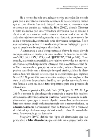 A proposta da pedagogia da alternância:
uma possibilidade de construção de conhecimento
59
Há a necessidade de uma relação estreita entre família e escola
para que a alternância realmente aconteça. É nesse contexto mútuo
que se constrói uma formação integral do aluno e, ao mesmo tempo,
se atende aos anseios da sociedade. Silva (2012), citando Gimonet
(1998), menciona que uma verdadeira alternância não se resume à
abertura de uma escola e muito menos a um ensino descontextuali-
zado dos sujeitos envolvidos; mas sim na articulação entre escola, fa-
mília e comunidade, construindo uma alternância integrativa. É sob
esse aspecto que se insere o verdadeiro processo pedagógico para o
que se propõe na formação por alternância.
A alternância é uma “compenetração efetiva de meios de vida
socioprofissional e escolar em uma unidade de tempos informati-
vos” (BOURGEON, 1979, apud QUEIROZ, 2004, p. 204). Nesse
sentido, a alternância possibilita aos sujeitos envolvidos no processo
de ensino e aprendizagem uma interação com o contexto escolar, fa-
miliar e comunidade, proporcionando, assim, saberes diversos, que
podem contribuir para a formação integral. Assim, a ideia de alter-
nância tem um sentido de estratégia de escolarização que, segundo
Silva (2012), possibilita aos estudantes conjugar a formação escolar
com os afazeres do produtivo familiar, sem perder seu vínculo com
sua família e com seu meio, fator importante para esse processo de
alternância.
Nessas proposições, Girod de I’Ain (1974, apud SILVA, 2012, p.
24) foi o mentor da classificação da alternância e propôs dois modelos,
denominados alternância externa e interna.A externa consiste na rela-
ção escola-empresa,que tem como objetivo desenvolver os saberes esco-
lares com sujeitos que já tenham experiência com o meio profissional. A
alternância interna é articulada no meio da formação com a realização
de atividades profissionais no período de estudo e não utiliza o trabalho
como fator essencial para a formação.
Malglaive (1979) definiu três tipos de alternâncias que são
praticadas: a falsa alternância, que consiste em espaços vazios du-
EDU CAMPO ARTES E FORMAÇÃO DOCENTE_V2.indd 59 23/05/2017 16:14:46
 