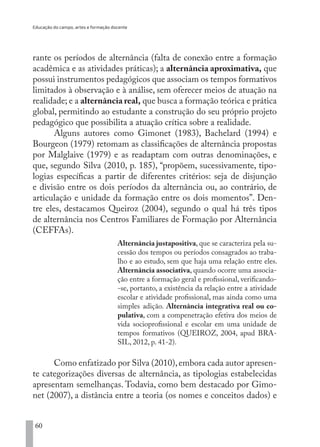 Educação do campo, artes e formação docente
60
rante os períodos de alternância (falta de conexão entre a formação
acadêmica e as atividades práticas); a alternância aproximativa, que
possui instrumentos pedagógicos que associam os tempos formativos
limitados à observação e à análise, sem oferecer meios de atuação na
realidade; e a alternância real, que busca a formação teórica e prática
global, permitindo ao estudante a construção do seu próprio projeto
pedagógico que possibilita a atuação crítica sobre a realidade.
Alguns autores como Gimonet (1983), Bachelard (1994) e
Bourgeon (1979) retomam as classificações de alternância propostas
por Malglaive (1979) e as readaptam com outras denominações, e
que, segundo Silva (2010, p. 185), “propõem, sucessivamente, tipo-
logias específicas a partir de diferentes critérios: seja de disjunção
e divisão entre os dois períodos da alternância ou, ao contrário, de
articulação e unidade da formação entre os dois momentos”. Den-
tre eles, destacamos Queiroz (2004), segundo o qual há três tipos
de alternância nos Centros Familiares de Formação por Alternância
(CEFFAs).
Alternância justapositiva, que se caracteriza pela su-
cessão dos tempos ou períodos consagrados ao traba-
lho e ao estudo, sem que haja uma relação entre eles.
Alternância associativa, quando ocorre uma associa-
ção entre a formação geral e profissional, verificando-
-se, portanto, a existência da relação entre a atividade
escolar e atividade profissional, mas ainda como uma
simples adição. Alternância integrativa real ou co-
pulativa, com a compenetração efetiva dos meios de
vida socioprofissional e escolar em uma unidade de
tempos formativos (QUEIROZ, 2004, apud BRA-
SIL, 2012, p. 41-2).
Como enfatizado por Silva (2010),embora cada autor apresen-
te categorizações diversas de alternância, as tipologias estabelecidas
apresentam semelhanças. Todavia, como bem destacado por Gimo-
net (2007), a distância entre a teoria (os nomes e conceitos dados) e
EDU CAMPO ARTES E FORMAÇÃO DOCENTE_V2.indd 60 23/05/2017 16:14:46
 
