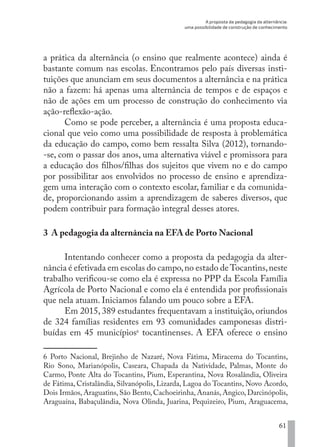 A proposta da pedagogia da alternância:
uma possibilidade de construção de conhecimento
61
a prática da alternância (o ensino que realmente acontece) ainda é
bastante comum nas escolas. Encontramos pelo país diversas insti-
tuições que anunciam em seus documentos a alternância e na prática
não a fazem: há apenas uma alternância de tempos e de espaços e
não de ações em um processo de construção do conhecimento via
ação-reflexão-ação.
Como se pode perceber, a alternância é uma proposta educa-
cional que veio como uma possibilidade de resposta à problemática
da educação do campo, como bem ressalta Silva (2012), tornando-
-se, com o passar dos anos, uma alternativa viável e promissora para
a educação dos filhos/filhas dos sujeitos que vivem no e do campo
por possibilitar aos envolvidos no processo de ensino e aprendiza-
gem uma interação com o contexto escolar, familiar e da comunida-
de, proporcionando assim a aprendizagem de saberes diversos, que
podem contribuir para formação integral desses atores.
3 A pedagogia da alternância na EFA de Porto Nacional
Intentando conhecer como a proposta da pedagogia da alter-
nância é efetivada em escolas do campo,no estado deTocantins,neste
trabalho verificou-se como ela é expressa no PPP da Escola Família
Agrícola de Porto Nacional e como ela é entendida por profissionais
que nela atuam. Iniciamos falando um pouco sobre a EFA.
Em 2015, 389 estudantes frequentavam a instituição, oriundos
de 324 famílias residentes em 93 comunidades camponesas distri-
buídas em 45 municípios6
tocantinenses. A EFA oferece o ensino
6 Porto Nacional, Brejinho de Nazaré, Nova Fátima, Miracema do Tocantins,
Rio Sono, Marianópolis, Caseara, Chapada da Natividade, Palmas, Monte do
Carmo, Ponte Alta do Tocantins, Pium, Esperantina, Nova Rosalândia, Oliveira
de Fátima, Cristalândia, Silvanópolis, Lizarda, Lagoa do Tocantins, Novo Acordo,
Dois Irmãos, Araguatins, São Bento, Cachoeirinha, Ananás, Angico, Darcinópolis,
Araguaína, Babaçulândia, Nova Olinda, Juarina, Pequizeiro, Pium, Araguacema,
EDU CAMPO ARTES E FORMAÇÃO DOCENTE_V2.indd 61 23/05/2017 16:14:46
 