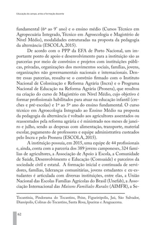 Educação do campo, artes e formação docente
62
fundamental (6º ao 9° ano) e o ensino médio (Cursos Técnico em
Agropecuária Integrado, Técnico em Agroecologia e Magistério de
Nível Médio), modalidades estruturadas na proposta da pedagogia
da alternância (ESCOLA, 2015).
De acordo com o PPP da EFA de Porto Nacional, um im-
portante ponto de apoio e desenvolvimento para a instituição são as
parcerias por meio de convênios e projetos com instituições públi-
cas, privadas, organizações dos movimentos sociais, famílias, jovens,
organizações não governamentais nacionais e internacionais. Den-
tre essas parcerias, ressalta-se o convênio firmado com o Instituto
Nacional de Colonização e Reforma Agrária (Incra) e o Programa
Nacional de Educação na Reforma Agrária (Pronera), que resultou
na criação do curso de Magistério em Nível Médio, cujo objetivo é
formar profissionais habilitados para atuar na educação infantil (cre-
ches e pré-escolas) e 1º ao 5º ano do ensino fundamental. O curso
técnico em Agroecologia Integrado ao Ensino Médio na proposta
da pedagogia da alternância é voltado aos agricultores assentados ou
reassentados pela reforma agrária e é ministrado nos meses de janei-
ro e julho, sendo as despesas com alimentação, transporte, material
escolar, pagamento de professores e equipe administrativa custeados
pelo Incra e pelo Pronera (ESCOLA, 2015).
A instituição possuía, em 2015, uma equipe de 44 profissionais
e, ainda, conta com a parceria dos 389 jovens camponeses, 324 famí-
lias de agricultores, a Associação de Apoio à Escola, a Comunidade
de Saúde, Desenvolvimento e Educação (Comsaúde) e parceiros da
sociedade civil e estatal. A formação inicial e continuada de servi-
dores, famílias, lideranças comunitárias, jovens estudantes e ex-es-
tudantes é articulada com diversas instituições, entre elas, a União
Nacional das Escolas Famílias Agrícolas do Brasil (Unefab), a Asso-
ciação Internacional das Maisons Familiales Rurales (AIMFR), a Se-
Tocantínia, Pindorama do Tocantins, Peixe, Figueirópolis, Jaú, São Salvador,
Dianópolis, Colinas do Tocantins, Santa Rosa, Ipueiras e Araguacema.
EDU CAMPO ARTES E FORMAÇÃO DOCENTE_V2.indd 62 23/05/2017 16:14:46
 