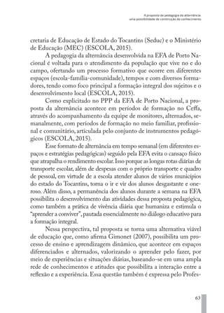 A proposta da pedagogia da alternância:
uma possibilidade de construção de conhecimento
63
cretaria de Educação de Estado do Tocantins (Seduc) e o Ministério
de Educação (MEC) (ESCOLA, 2015).
A pedagogia da alternância desenvolvida na EFA de Porto Na-
cional é voltada para o atendimento da população que vive no e do
campo, ofertando um processo formativo que ocorre em diferentes
espaços (escola-família-comunidade), tempos e com diversos forma-
dores, tendo como foco principal a formação integral dos sujeitos e o
desenvolvimento local (ESCOLA, 2015).
Como explicitado no PPP da EFA de Porto Nacional, a pro-
posta da alternância acontece em períodos de formação no Ceffa,
através do acompanhamento da equipe de monitores, alternados, se-
manalmente, com períodos de formação no meio familiar, profissio-
nal e comunitário, articulada pelo conjunto de instrumentos pedagó-
gicos (ESCOLA, 2015).
Esse formato de alternância em tempo semanal (em diferentes es-
paços e estratégias pedagógicas) seguido pela EFA evita o cansaço físico
que atrapalha o rendimento escolar.Isso porque as longas rotas diárias de
transporte escolar, além de despesas com o próprio transporte e quadro
de pessoal, em virtude de a escola atender alunos de vários municípios
do estado do Tocantins, torna o ir e vir dos alunos desgastante e one-
roso. Além disso, a permanência dos alunos durante a semana na EFA
possibilita o desenvolvimento das atividades dessa proposta pedagógica,
como também a prática de vivência diária que humaniza e estimula o
“aprender a conviver”,pautada essencialmente no diálogo educativo para
a formação integral.
Nessa perspectiva, tal proposta se torna uma alternativa viável
de educação que, como afirma Gimonet (2007), possibilita um pro-
cesso de ensino e aprendizagem dinâmico, que acontece em espaços
diferenciados e alternados, valorizando o aprender pelo fazer, por
meio de experiências e situações diárias, baseando-se em uma ampla
rede de conhecimentos e atitudes que possibilita a interação entre a
reflexão e a experiência.Essa questão também é expressa pelo Profes-
EDU CAMPO ARTES E FORMAÇÃO DOCENTE_V2.indd 63 23/05/2017 16:14:46
 