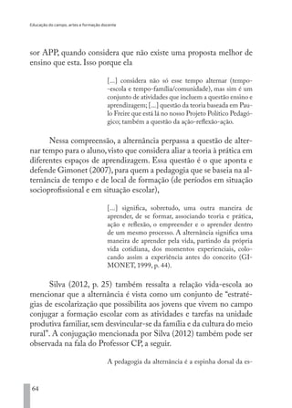 Educação do campo, artes e formação docente
64
sor APP, quando considera que não existe uma proposta melhor de
ensino que esta. Isso porque ela
[...] considera não só esse tempo alternar (tempo-
-escola e tempo-família/comunidade), mas sim é um
conjunto de atividades que incluem a questão ensino e
aprendizagem; [...] questão da teoria baseada em Pau-
lo Freire que está lá no nosso Projeto Político Pedagó-
gico; também a questão da ação-reflexão-ação.
Nessa compreensão, a alternância perpassa a questão de alter-
nar tempo para o aluno,visto que considera aliar a teoria à prática em
diferentes espaços de aprendizagem. Essa questão é o que aponta e
defende Gimonet (2007),para quem a pedagogia que se baseia na al-
ternância de tempo e de local de formação (de períodos em situação
socioprofissional e em situação escolar),
[...] significa, sobretudo, uma outra maneira de
aprender, de se formar, associando teoria e prática,
ação e reflexão, o empreender e o aprender dentro
de um mesmo processo. A alternância significa uma
maneira de aprender pela vida, partindo da própria
vida cotidiana, dos momentos experienciais, colo-
cando assim a experiência antes do conceito (GI-
MONET, 1999, p. 44).
Silva (2012, p. 25) também ressalta a relação vida-escola ao
mencionar que a alternância é vista como um conjunto de “estraté-
gias de escolarização que possibilita aos jovens que vivem no campo
conjugar a formação escolar com as atividades e tarefas na unidade
produtiva familiar,sem desvincular-se da família e da cultura do meio
rural”. A conjugação mencionada por Silva (2012) também pode ser
observada na fala do Professor CP, a seguir.
A pedagogia da alternância é a espinha dorsal da es-
EDU CAMPO ARTES E FORMAÇÃO DOCENTE_V2.indd 64 23/05/2017 16:14:46
 