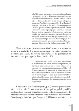 A proposta da pedagogia da alternância:
uma possibilidade de construção de conhecimento
65
cola. Nós temos instrumentos que norteiam tudo que
a gente já faz na escola. Ela não se baseia só no meni-
no que fica uma semana aqui e outra semana lá; este
método de avaliação serve como instrumento para a
pedagogia. Nós já temos quatro séries de avaliação, só
uma que é em sala; as discussões do nosso projeto e
a família que são quatro capacitações anuais, família
e encontro. Então, a pedagogia é a alma da escola; é
ela que norteia o projeto. Nós temos seis planos de
estudos que movimentam as turmas, que chamam as
disciplinas para correlacionar o que o professor fez em
sala com aquele tempo estudado.Neste tempo,os me-
ninos constroem dois textos, elaboram desenhos, rela-
tórios de visitas (também ajuda no português) (CP).
Nesse sentido, os instrumentos utilizados para o acompanha-
mento e a avaliação dos alunos no contexto da práxis pedagógica
mostram que a EFA desenvolve suas atividades na perspectiva da
alternância real que, segundo Silva (2012, p. 30),
[...] consiste em uma efetiva implicação, envolvimen-
to do alternante em tarefas da atividade produtiva, de
maneira a relacionar suas ações com a reflexão sobre
o porquê e o como das atividades desenvolvidas [...].
Trata-se, portanto, de uma situação educativa caracte-
rizada por forte interação entre os diferentes momen-
tos da aprendizagem – quer elas sejam individuais,
relacionais, didáticas ou institucionais, com possibili-
dades de transformação dos seus campos e dos atores
em presença.
É nessa ótica que Gimonet (1983, p. 52) ressalta que essa alter-
nância real permite “uma formação teórica e prática global, possibili-
tando ao aluno construir seu próprio projeto pedagógico,desenvolvê-lo
e realizar um distanciamento reflexivo sobre a atividade desenvolvida”.
Essa tipologia é definida por Bourgeon (1979) como alternância co-
EDU CAMPO ARTES E FORMAÇÃO DOCENTE_V2.indd 65 23/05/2017 16:14:46
 