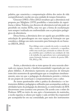 Educação do campo, artes e formação docente
66
pulativa, que caracteriza a compenetração efetiva dos meios de vida
socioprofissional e escolar em uma unidade de tempos formativos.
Gimonet (1983) e Silva (2012) ressaltam que a alternância real
proposta por Malglaive (1979) possibilita o intercâmbio de experi-
ências e ideias.Todavia, esse discurso de alternância real não pode ser
percebido em muitas EFAs, uma vez que a forma de escolarização
nem sempre é realizada em conformidade com os princípios pedagó-
gicos da alternância.
Dessa forma, a alternância deve ser aquela que possibilite uma
articulação de aprendizagem em seus espaços de formação em que
considera o diálogo um meio necessário para formação do ser huma-
no (SILVA, 2012).
Esse diálogo entre o mundo da escola e o mundo da
vida, a teoria e a prática, o universal e o específico,
enfim uma escola que, enraizada na cultura do cam-
po, contribui para a melhoria nas condições de vida
e de trabalho dos agricultores (as), e principalmente
numa formação humana e criativa da pessoa (SIL-
VA, 2012, p. 58).
Assim, a alternância não se trata apenas de uma sucessão alter-
nada em espaços (escola e família/comunidade) organizada por um
plano didático. A alternância representa um processo de interação
entre dois momentos de aprendizagem que se completam simultane-
amente, uma vez que a pedagogia da alternância permite a vivência
de um projeto de construção e comprometimento com o saber.
Ao serem questionados sobre a prática da alternância e os ins-
trumentos didático-pedagógicos utilizados para acompanhar,avaliar as
atividades/ações da pedagogia da alternância, os entrevistados da EFA
descreveram como acontece esse processo. De acordo com o relato do
Professor APP, no início do ano, após o levantamento de matrículas,
a escola organiza os alunos por região e cada servidor fica responsável
por acompanhá-los em sua comunidade, por meio dos instrumentos
EDU CAMPO ARTES E FORMAÇÃO DOCENTE_V2.indd 66 23/05/2017 16:14:46
 
