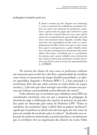 A proposta da pedagogia da alternância:
uma possibilidade de construção de conhecimento
67
pedagógicos próprios para isso.
É desde a semana que eles chegam com motivação,
[...] tem o momento de acolhida dos estudantes, de-
pois nós temos um momento de professores, moni-
tores; a gente senta em grupo para motivá-los e para
saber como foi a semana deles em casa; o que a gente
chama de acompanhamento personalizado, que para
mim é um momento único. Quando a família chega
aqui (ela é da comunidade), já sabe como é o acom-
panhamento do filho. Outra coisa que eu acho muito
bom aqui é o protagonismo; a gente trabalha muito
isso com eles; o protagonismo juvenil para eles serem
líderes. Nós temos o estudante que é o coordenador
da semana; aqui a gente trabalha como instrumento
que é [são] os alunos que coordenam o horário de en-
trar e sair. Outra coisa: as visitas são importantíssimas
[...] (PMDP).
No retorno dos alunos de suas casas, os professores realizam
um momento para recebê-los e dar-lhes a oportunidade de socializar
como foram os momentos do tempo-família/comunidade e os sabe-
res aprendidos. Segundo o Professor BPP, o “[...] foco principal é a
convivência. Eles têm que saber conviver no todo, dentro do espaço
escolar; [...] eles têm que saber interagir com todos, mesmo com pes-
soas que tenham a personalidade muito diferente das outras”.
Cabe salientar que os servidores que trabalham nessa EFA são
considerados monitores, uma vez que a proposta da pedagogia da
alternância exige a colaboração dos sujeitos no processo de aprender.
Isso pode ser observado pelo relato do Professor CPP: “Todos os
servidores são monitores! Aqui é difícil falar na palavra “professor”;
aquele que só professa na sala de aula não tem aqui,não tem como vir
para este modelo de escola dar aula e ir embora”. Analisando essa co-
locação do professor entrevistado,é possível perceber o envolvimento
que os servidores têm na organização dos afazeres da escola. Sobre
EDU CAMPO ARTES E FORMAÇÃO DOCENTE_V2.indd 67 23/05/2017 16:14:46
 