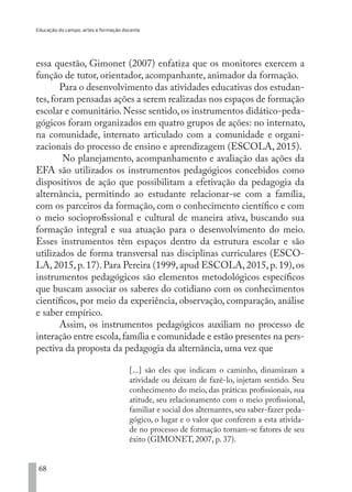 Educação do campo, artes e formação docente
68
essa questão, Gimonet (2007) enfatiza que os monitores exercem a
função de tutor, orientador, acompanhante, animador da formação.
Para o desenvolvimento das atividades educativas dos estudan-
tes,foram pensadas ações a serem realizadas nos espaços de formação
escolar e comunitário.Nesse sentido,os instrumentos didático-peda-
gógicos foram organizados em quatro grupos de ações: no internato,
na comunidade, internato articulado com a comunidade e organi-
zacionais do processo de ensino e aprendizagem (ESCOLA, 2015).
No planejamento, acompanhamento e avaliação das ações da
EFA são utilizados os instrumentos pedagógicos concebidos como
dispositivos de ação que possibilitam a efetivação da pedagogia da
alternância, permitindo ao estudante relacionar-se com a família,
com os parceiros da formação, com o conhecimento científico e com
o meio socioprofissional e cultural de maneira ativa, buscando sua
formação integral e sua atuação para o desenvolvimento do meio.
Esses instrumentos têm espaços dentro da estrutura escolar e são
utilizados de forma transversal nas disciplinas curriculares (ESCO-
LA,2015,p.17).Para Pereira (1999,apud ESCOLA,2015,p.19),os
instrumentos pedagógicos são elementos metodológicos específicos
que buscam associar os saberes do cotidiano com os conhecimentos
científicos, por meio da experiência, observação, comparação, análise
e saber empírico.
Assim, os instrumentos pedagógicos auxiliam no processo de
interação entre escola,família e comunidade e estão presentes na pers-
pectiva da proposta da pedagogia da alternância, uma vez que
[...] são eles que indicam o caminho, dinamizam a
atividade ou deixam de fazê-lo, injetam sentido. Seu
conhecimento do meio, das práticas profissionais, sua
atitude, seu relacionamento com o meio profissional,
familiar e social dos alternantes, seu saber-fazer peda-
gógico, o lugar e o valor que conferem a esta ativida-
de no processo de formação tornam-se fatores de seu
êxito (GIMONET, 2007, p. 37).
EDU CAMPO ARTES E FORMAÇÃO DOCENTE_V2.indd 68 23/05/2017 16:14:46
 