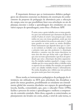 A proposta da pedagogia da alternância:
uma possibilidade de construção de conhecimento
69
É importante destacar que os instrumentos didático-pedagó-
gicos são elementos essenciais na dinâmica de construção do conhe-
cimento da proposta da pedagogia da alternância para a educação
do campo, uma vez que possibilitam fazer essa articulação no ato de
planejar, executar e avaliar a aprendizagem dos estudantes em seus
vários espaços de aprendizagem, como frisa o Professor APP.
É assim como a gente trabalha com os temas gerado-
res, que é um instrumento que chamamos de plano de
estudo. O plano de estudo é uma pesquisa que o aluno
realiza em casa com temas geradores, sendo que tem
um central (coletivo) da escola em cada série.[...] pelo
tema gerador eu tento inserir na minha disciplina.
Outro instrumento que depende desse que é o cader-
no da realidade; eu trabalho com a tipologia textual,
o primeiro texto que eles produzem é a dissertação
descritiva e construo com eles textos descritivos; no
texto dois eles têm que fechar tudo o que falamos e
que criar um texto apresentando o que ficou de apren-
dizado que seria a dissertação descritiva argumenta-
tiva. Eu trabalho também espanhol [...] pego o tema
cidadão que foi o tema anterior deles,e trabalho todos
os aspectos de um cidadão. Por exemplo, em espanhol
como um cidadão trabalha formal e informalmente.
Na minha disciplina não é difícil, mas tem professor
que pena muito para fazer esta junção.
Desse modo, os instrumentos pedagógicos da pedagogia da al-
ternância são utilizados na EFA para articulação das disciplinas a
partir dos temas geradores, possibilitando ao estudante um entendi-
mento global dos assuntos abordados nos espaços de aprendizagem
(escola, família, comunidade), que, para o educador Freire (1996),
facilita o processo de ensino e aprendizagem e melhora a compreen-
são do conteúdo estudado. Além disso, segundo os entrevistados, no
planejamento são levados em conta, ainda, o nível de cada turma, os
EDU CAMPO ARTES E FORMAÇÃO DOCENTE_V2.indd 69 23/05/2017 16:14:46
 