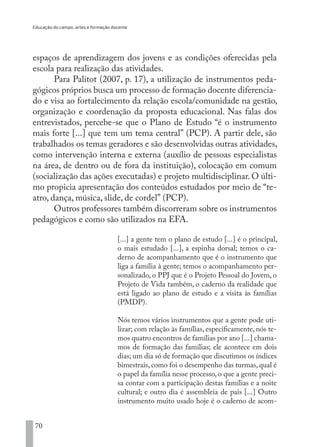 Educação do campo, artes e formação docente
70
espaços de aprendizagem dos jovens e as condições oferecidas pela
escola para realização das atividades.
Para Palitot (2007, p. 17), a utilização de instrumentos peda-
gógicos próprios busca um processo de formação docente diferencia-
do e visa ao fortalecimento da relação escola/comunidade na gestão,
organização e coordenação da proposta educacional. Nas falas dos
entrevistados, percebe-se que o Plano de Estudo “é o instrumento
mais forte [...] que tem um tema central” (PCP). A partir dele, são
trabalhados os temas geradores e são desenvolvidas outras atividades,
como intervenção interna e externa (auxílio de pessoas especialistas
na área, de dentro ou de fora da instituição), colocação em comum
(socialização das ações executadas) e projeto multidisciplinar. O últi-
mo propicia apresentação dos conteúdos estudados por meio de “te-
atro, dança, música, slide, de cordel” (PCP).
Outros professores também discorreram sobre os instrumentos
pedagógicos e como são utilizados na EFA.
[...] a gente tem o plano de estudo [...] é o principal,
o mais estudado [...], a espinha dorsal; temos o ca-
derno de acompanhamento que é o instrumento que
liga a família à gente; temos o acompanhamento per-
sonalizado, o PPJ que é o Projeto Pessoal do Jovem, o
Projeto de Vida também, o caderno da realidade que
está ligado ao plano de estudo e a visita às famílias
(PMDP).
Nós temos vários instrumentos que a gente pode uti-
lizar; com relação às famílias, especificamente, nós te-
mos quatro encontros de famílias por ano [...] chama-
mos de formação das famílias; ele acontece em dois
dias; um dia só de formação que discutimos os índices
bimestrais, como foi o desempenho das turmas, qual é
o papel da família nesse processo, o que a gente preci-
sa contar com a participação destas famílias e a noite
cultural; e outro dia é assembleia de pais [...] Outro
instrumento muito usado hoje é o caderno de acom-
EDU CAMPO ARTES E FORMAÇÃO DOCENTE_V2.indd 70 23/05/2017 16:14:46
 