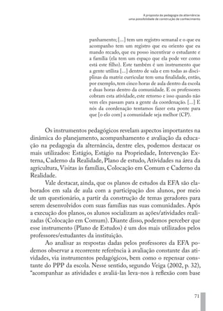 A proposta da pedagogia da alternância:
uma possibilidade de construção de conhecimento
71
panhamento; [...] tem um registro semanal e o que eu
acompanho tem um registro que eu oriento que eu
mando recado, que eu posso incentivar o estudante e
a família (ela tem um espaço que ela pode ver como
está este filho). Este também é um instrumento que
a gente utiliza [...] dentro de sala e em todas as disci-
plinas da matriz curricular tem uma finalidade, então,
por exemplo, tem cinco horas de aula dentro da escola
e duas horas dentro da comunidade. E os professores
cobram esta atividade, este retorno e isso quando não
vem eles passam para a gente da coordenação. [...] E
nós da coordenação tentamos fazer esta ponte para
que [o elo com] a comunidade seja melhor (CP).
Os instrumentos pedagógicos revelam aspectos importantes na
dinâmica do planejamento, acompanhamento e avaliação da educa-
ção na pedagogia da alternância, dentre eles, podemos destacar os
mais utilizados: Estágio, Estágio na Propriedade, Intervenção Ex-
terna, Caderno da Realidade, Plano de estudo, Atividades na área da
agricultura, Visitas às famílias, Colocação em Comum e Caderno da
Realidade.
Vale destacar, ainda, que os planos de estudos da EFA são ela-
borados em sala de aula com a participação dos alunos, por meio
de um questionário, a partir da construção de temas geradores para
serem desenvolvidos com suas famílias nas suas comunidades. Após
a execução dos planos, os alunos socializam as ações/atividades reali-
zadas (Colocação em Comum). Diante disso, podemos perceber que
esse instrumento (Plano de Estudos) é um dos mais utilizados pelos
professores/estudantes da instituição.
Ao analisar as respostas dadas pelos professores da EFA po-
demos observar a recorrente referência à avaliação constante das ati-
vidades, via instrumentos pedagógicos, bem como o repensar cons-
tante do PPP da escola. Nesse sentido, segundo Veiga (2002, p. 32),
“acompanhar as atividades e avaliá-las leva-nos à reflexão com base
EDU CAMPO ARTES E FORMAÇÃO DOCENTE_V2.indd 71 23/05/2017 16:14:46
 