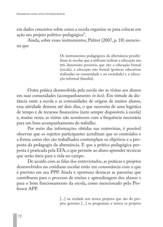 Educação do campo, artes e formação docente
72
em dados concretos sobre como a escola organiza-se para colocar em
ação seu projeto político-pedagógico”.
Ainda, sobre esses instrumentos, Palitot (2007, p. 18) mencio-
na que
Os instrumentos pedagógicos da alternância possibi-
litam às escolas que a utilizam realizar a educação nas
três dimensões possíveis, que são: a educação formal
(escola), a educação não formal (práticas educativas
realizadas na comunidade e na sociedade) e a educa-
ção informal (família).
Outra prática desenvolvida pela escola são as visitas aos alunos
em suas comunidades (acompanhamento in loco). Em virtude da dis-
tância entre a escola e as comunidades de origem de muitos alunos,
essa atividade demora até dois dias, o que necessita de uma logística
de tempo e de recursos financeiros (nem sempre disponíveis à escola)
e, muitas vezes, as visitas não acontecem com a frequência necessária
para um bom acompanhamento do trabalho.
Por meio das informações obtidas nas entrevistas, é possível
observar que os sujeitos participantes acreditam que os conteúdos e
a forma como eles são trabalhados contemplam os objetivos e a pro-
posta da pedagogia da alternância. E que a prática pedagógica pro-
posta é praticada pela EFA,o que permite ao aluno aprender técnicas
que serão úteis para a vida no campo.
De acordo com as falas dos entrevistados, as práticas e projetos
desenvolvidos no cotidiano escolar estão em consonância com o que
é previsto em seu PPP. Ainda é oportuno destacar as parcerias que
contribuem para o processo de ensino e aprendizagem dos alunos e
para o bom funcionamento da escola, como mencionado pelo Pro-
fessor APP.
[...] na verdade nós temos projetos que são do pró-
prio governo [...] os programas; e temos os projetos
EDU CAMPO ARTES E FORMAÇÃO DOCENTE_V2.indd 72 23/05/2017 16:14:46
 