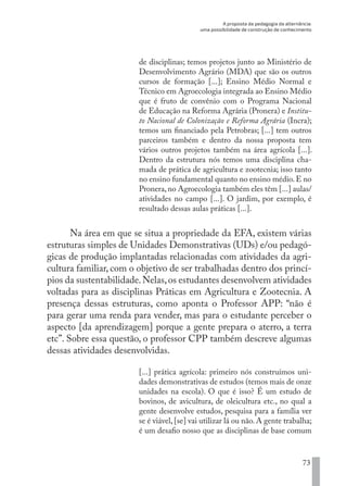 A proposta da pedagogia da alternância:
uma possibilidade de construção de conhecimento
73
de disciplinas; temos projetos junto ao Ministério de
Desenvolvimento Agrário (MDA) que são os outros
cursos de formação [...]; Ensino Médio Normal e
Técnico em Agroecologia integrada ao Ensino Médio
que é fruto de convênio com o Programa Nacional
de Educação na Reforma Agrária (Pronera) e Institu-
to Nacional de Colonização e Reforma Agrária (Incra);
temos um financiado pela Petrobras; [...] tem outros
parceiros também e dentro da nossa proposta tem
vários outros projetos também na área agrícola [...].
Dentro da estrutura nós temos uma disciplina cha-
mada de prática de agricultura e zootecnia; isso tanto
no ensino fundamental quanto no ensino médio.E no
Pronera,no Agroecologia também eles têm [...] aulas/
atividades no campo [...]. O jardim, por exemplo, é
resultado dessas aulas práticas [...].
Na área em que se situa a propriedade da EFA, existem várias
estruturas simples de Unidades Demonstrativas (UDs) e/ou pedagó-
gicas de produção implantadas relacionadas com atividades da agri-
cultura familiar, com o objetivo de ser trabalhadas dentro dos princí-
pios da sustentabilidade.Nelas,os estudantes desenvolvem atividades
voltadas para as disciplinas Práticas em Agricultura e Zootecnia. A
presença dessas estruturas, como aponta o Professor APP: “não é
para gerar uma renda para vender, mas para o estudante perceber o
aspecto [da aprendizagem] porque a gente prepara o aterro, a terra
etc”. Sobre essa questão, o professor CPP também descreve algumas
dessas atividades desenvolvidas.
[...] prática agrícola: primeiro nós construímos uni-
dades demonstrativas de estudos (temos mais de onze
unidades na escola). O que é isso? É um estudo de
bovinos, de avicultura, de oleicultura etc., no qual a
gente desenvolve estudos, pesquisa para a família ver
se é viável, [se] vai utilizar lá ou não. A gente trabalha;
é um desafio nosso que as disciplinas de base comum
EDU CAMPO ARTES E FORMAÇÃO DOCENTE_V2.indd 73 23/05/2017 16:14:46
 