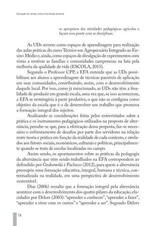 Educação do campo, artes e formação docente
74
se apropriem das atividades pedagógicas agrícolas e
façam essa ponte com as disciplinas.
As UDs servem como espaços de aprendizagem para realização
das aulas práticas do curso Técnico em Agropecuária Integrado ao En-
sino Médio e,ainda,como espaços de divulgação de experimentos com
vistas a motivar as famílias e comunidades camponesas na luta pela
melhoria da qualidade de vida (ESCOLA, 2015).
Segundo o Professor CPP, a EFA entende que as UDs possi-
bilitam aos alunos a aprendizagem de técnicas passíveis de aplicação
em suas comunidades, contribuindo, assim, com o desenvolvimento
daquele local. Por isso, como já mencionado, as UDs não têm a fina-
lidade de produzir em grande escala,uma vez que,se isso acontecesse,
a EFA se restringiria à parte produtiva, o que não se configura como
objetivo da escola que é o de desenvolver um trabalho que promova
a formação integral dos sujeitos.
Analisando as considerações feitas pelos entrevistados sobre a
prática e os instrumentos pedagógicos utilizados na proposta de alter-
nância, percebe-se que, para a efetivação dessa proposta, faz-se neces-
sário o enfrentamento de desafios por parte dos servidores na relação
entre teoria e prática em função da realidade de cada contexto,e atrela-
dos aos fatores sociais,econômicos,culturais e políticas,principalmen-
te quando se trata de escolas localizadas no campo.
Assim sendo, os apontamentos sobre as práticas da pedagogia
da alternância que vêm sendo trabalhados na EFA correspondem ao
defendido por Grabowski e Pacheco (2012), para quem a alternância
pressupõe uma formação educativa, integral, humana e técnica, con-
textualizada na realidade, em uma perspectiva de desenvolvimento
sustentável.
Dias (2006) ressalta que a formação integral pela alternância
acontece com o desenvolvimento dos quatro pilares da educação,elu-
cidados por Delors (2003): “aprender a conhecer”,“aprender a fazer”,
“aprender a viver com os outros” e “aprender a ser”. Segundo Delors
EDU CAMPO ARTES E FORMAÇÃO DOCENTE_V2.indd 74 23/05/2017 16:14:46
 