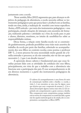 Educação do campo, artes e formação docente
76
juntamente com a escola.
Nesse sentido,Silva (2012) argumenta que,para alcançar os ob-
jetivos da pedagogia da alternância, a escola necessita utilizar os ins-
trumentos pedagógicos para que possa fazer o feedback com as famílias,
tendo em vista, ainda, a realização de reuniões com temas específicos.
Assim,a EFA articula – por meio dos instrumentos pedagógicos – essa
participação, criando situações de interação com encontros de forma-
ção, realizando palestras e atividades na e fora da escola para os pais
e alunos, diretores, monitores, no intuito de sensibilizá-los sobre as
responsabilidades mútuas.
Dessa forma, a relação entre família-escola vai se construin-
do gradativamente, podendo possibilitar uma visão mais assertiva do
trabalho da escola por parte das famílias, sobretudo no acompanha-
mento dos seus filhos no contexto escolar, como pontua o professor
DP: “[...] nesse processo há uma necessidade muito grande de a fa-
mília entender o processo; se ela não entender, não vai dar um apoio
necessário [...] que é um desafio imenso”.
A apreensão desses saberes é fundamental para que essas fa-
mílias possam lidar com as atividades do cotidiano dos seus filhos,
principalmente, em vista de que o trabalho com a alternância não
funciona sem a participação dos pais. E esse acompanhamento se dá
em diversos momentos e a partir dos instrumentos pedagógicos da
alternância.
O caderno de acompanhamento é uma forma de meio
de comunicação também entre a família e a escola; a
visita [...] nos encontros ao ano, mas há alguns casos
que tivemos que usar a suspensão da semana, [...], [se o
aluno] descumprir alguma norma mais séria ou vem re-
petindo este comportamento a gente convoca a família.
Eles comparecem neste compromisso, porque também
está no termo de compromisso na matrícula dele;a gente
não faz aquela matrícula igual ao do estado,eles se com-
prometem a acompanhar os filhos (APP).
EDU CAMPO ARTES E FORMAÇÃO DOCENTE_V2.indd 76 23/05/2017 16:14:47
 